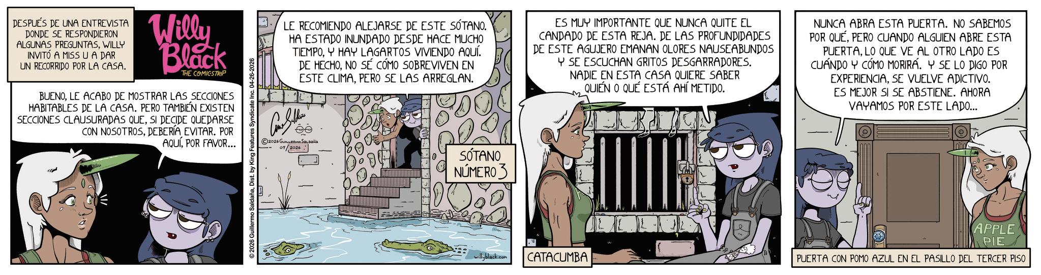 Fictional character OCR: DESPUÉS DE UNA ENTREVISTA DONDE SE RESPONDIERON ALGUNAS PREGUNTASWILLY INVITÓ A MISS U A DAR UN RECORRIDO POR LA CASA. Willy Black THE COMICSTRIP BUENOLE ACABO DE MOSTRAR LAS SECCIONES HABITABLES DE LA CASA. PERO TAMBIÉN EXISTEN SECCIONES CLAUSURADAS QUESI DECIDE QUEDARSE CON NOSOTROSDEBERÍA EVITAR. POR AQUÍPOR FAVOR... ©2026 Guillermo SaldañaDist. by King Features Syndicate Inc. 04-26-2026 LE RECOMIENDO ALEJARSE DE ESTE SÓTANO. HA ESTADO INUNDADO DESDE HACE MUCHO TIEMPOY HAY LAGARTOS VIVIENDO AQUÍ. DE HECHONO SÉ CÓMO SOBREVIVEN EN ESTE CLIMAPERO SE LAS ARREGLAN. ES MUY IMPORTANTE QUE NUNCA QUITE EL CANDADO DE ESTA REJA. DE LAS PROFUNDIDADES DE ESTE AGUJERO EMANAN OLORES NAUSEABUNDOS Y SE ESCUCHAN GRITOS DESGARRADORES. NADIE EN ESTA CASA QUIERE SABER QUIEN O QUE ESTÁ AHÍ METIDO. NUNCA ABRA ESTA PUERTA. NO SABEMOS POR QUEPERO CUANDO ALGUIEN ABRE ESTA PUERTALO QUE VE AL OTRO LADO ES CUANDO Y CÓMO MORIRA. Y SE LO DIGO POR EXPERIENCIASE VUELVE ADICTIVO. ES MEJOR SI SE ABSTIENE. AHORA VAYAMOS POR ESTE LADO... 2026 GUILLERMO SALDAÑA 04/2026 SÓTANO NÚMERO 3 willyblack.com CATACUMBA PUERTA CON POMO AZUL EN EL PASILLO DEL TERCER PISO APPLE PIE DESPUÉS DE UNA ENTREVISTA DONDE SE RESPONDIERON ALGUNAS PREGUNTASWILLY INVITÓ A MISS U A DAR UN RECORRIDO POR LA CASA . Willy Black THE COMICSTRIP BUENOLE ACABO DE MOSTRAR LAS SECCIONES HABITABLES DE LA CASA . PERO TAMBIÉN EXISTEN SECCIONES CLAUSURADAS QUESI DECIDE QUEDARSE CON NOSOTROSDEBERÍA EVITAR . POR AQUÍPOR FAVOR ... © 2026 Guillermo SaldañaDist . by King Features Syndicate Inc. 04-26-2026 LE RECOMIENDO ALEJARSE DE ESTE SÓTANO . HA ESTADO INUNDADO DESDE HACE MUCHO TIEMPOY HAY LAGARTOS VIVIENDO AQUÍ . DE HECHONO SÉ CÓMO SOBREVIVEN EN ESTE CLIMAPERO SE LAS ARREGLAN . ES MUY IMPORTANTE QUE NUNCA QUITE EL CANDADO DE ESTA REJA . DE LAS PROFUNDIDADES DE ESTE AGUJERO EMANAN OLORES NAUSEABUNDOS Y SE ESCUCHAN GRITOS DESGARRADORES . NADIE EN ESTA CASA QUIERE SABER QUIEN O QUE ESTÁ AHÍ METIDO . NUNCA ABRA ESTA PUERTA . NO SABEMOS POR QUEPERO CUANDO ALGUIEN ABRE ESTA PUERTALO QUE VE AL OTRO LADO ES CUANDO Y CÓMO MORIRA . Y SE LO DIGO POR EXPERIENCIASE VUELVE ADICTIVO . ES MEJOR SI SE ABSTIENE . AHORA VAYAMOS POR ESTE LADO ... 2026 GUILLERMO SALDAÑA 04/2026 SÓTANO NÚMERO 3 willyblack.com CATACUMBA PUERTA CON POMO AZUL EN EL PASILLO DEL TERCER PISO APPLE PIE