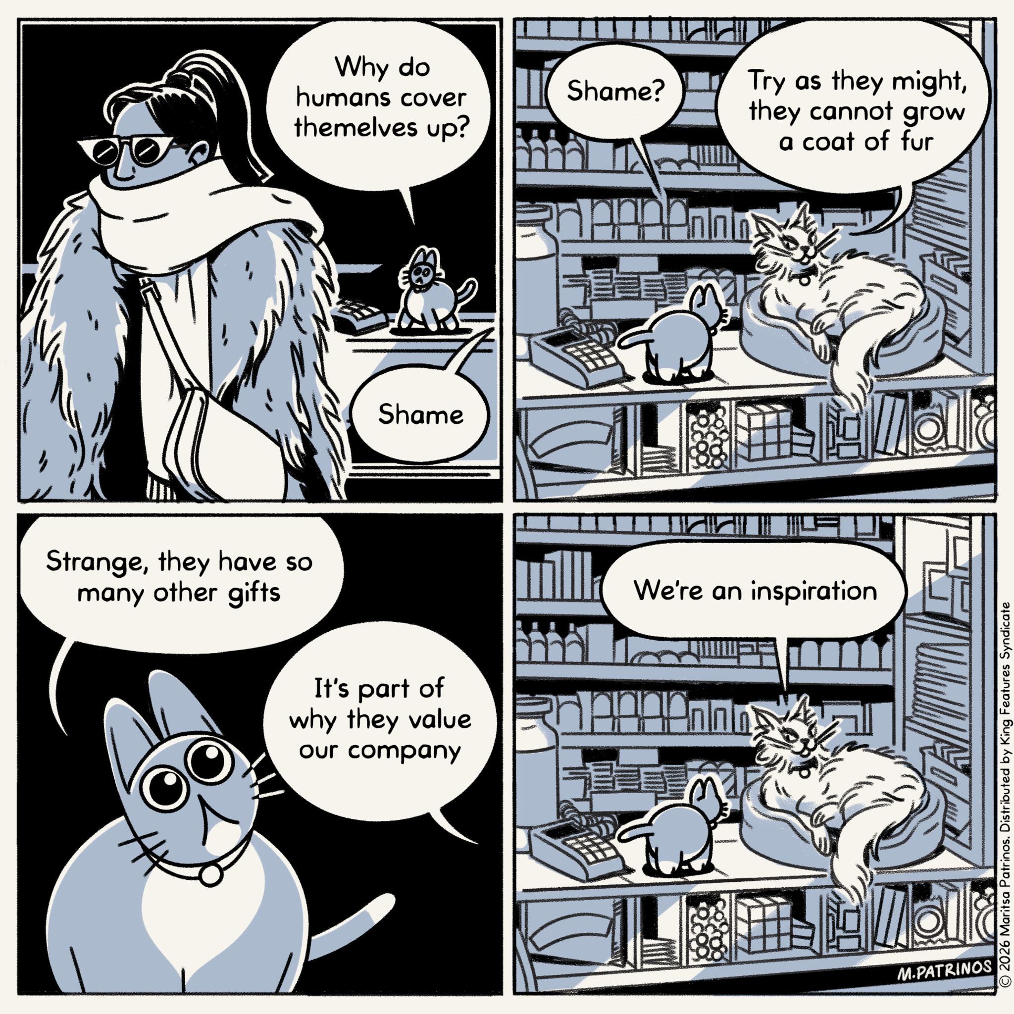 Comic book OCR: Strangethey have so many other gifts Why do humans cover themelves up? Shame It's part of why they value our company Shame? Try as they mightthey cannot grow a coat of fur We're an inspiration pisundige M.PATRINOS O2026 Maritsa Patrinos. Distributed by King Features Syndicate Strangethey have so many other gifts Why do humans cover themelves up ? Shame It's part of why they value our company Shame ? Try as they mightthey cannot grow a coat of fur We're an inspiration pisundige M.PATRINOS O2026 Maritsa Patrinos . Distributed by King Features Syndicate