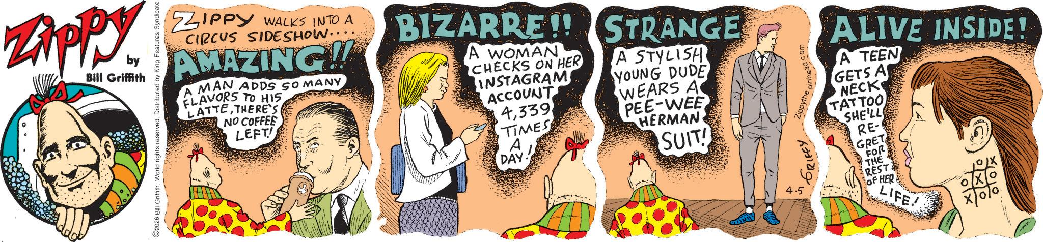 Animation OCR: Zippy by Bill Griffith C2026 Bill Griffith. World rights reserved. Distributed by King Features Syndicate ZIPPY WALKS INTO A CIRCUS SIDESHOW.. AMAZING!! A MAN ADDS SO MANY FLAVORS TO HIS LATTETHERE'S NO COFFEE LEFT! BIZARRE!! STRANGE A WOMAN CHECKS ON HER INSTAGRAM ACCOUNT 4339 TIMES A DAY A STYLISH YOUNG DUDE WEARS A PEE-WEE HERMAN SUIT! Zippythe pinhead.com ALIVE INSIDE! A TEEN GETS A NECK TATTOO SHE'LL RE- GRET FOR THE 4.5 REST OF HER LIFE! Zippy by Bill Griffith C2026 Bill Griffith . World rights reserved . Distributed by King Features Syndicate ZIPPY WALKS INTO A CIRCUS SIDESHOW .. AMAZING !! A MAN ADDS SO MANY FLAVORS TO HIS LATTETHERE'S NO COFFEE LEFT ! BIZARRE !! STRANGE A WOMAN CHECKS ON HER INSTAGRAM ACCOUNT 4339 TIMES A DAY A STYLISH YOUNG DUDE WEARS A PEE - WEE HERMAN SUIT ! Zippythe pinhead.com ALIVE INSIDE ! A TEEN GETS A NECK TATTOO SHE'LL RE- GRET FOR THE 4.5 REST OF HER LIFE !