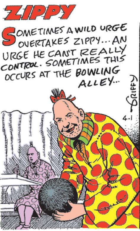 Fiction OCR: ZIPPY SOMETIMES A WILD URGE OVERTAKES ZIPPY... AN URGE HE CAN'T REALLY CONTROL. SOMETIMES THIS OCCURS AT THE BOWLING ALLEY... 4.1 GRIFFY ZIPPY SOMETIMES A WILD URGE OVERTAKES ZIPPY ... AN URGE HE CAN'T REALLY CONTROL . SOMETIMES THIS OCCURS AT THE BOWLING ALLEY ... 4.1 GRIFFY