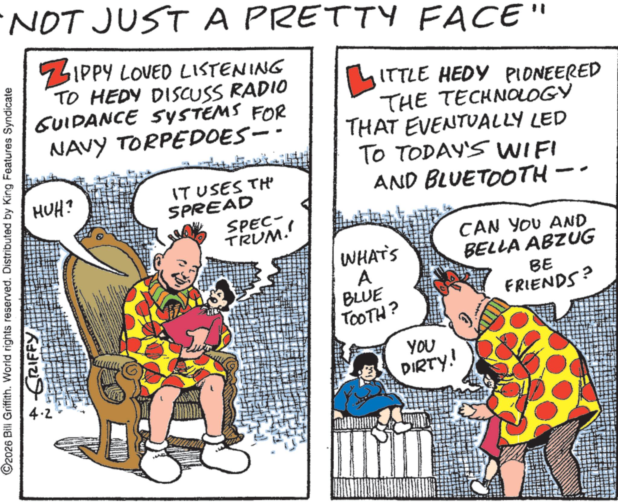 Photo caption OCR: NOT JUST A PRETTY FACE" ZIPPY LOVED LISTENING TO HEDY DISCUSS RADIO GUIDANCE SYSTEMS FOR NAVY TORPEDOES-- HUH? C2026 Bill Griffith. World rights reserved. Distributed by King Features Syndicate 4.2 GRIFFY IT USES TH' SPREAD ?ITTLE HEDY PIONEERED THE TECHNOLOGY THAT EVENTUALLY LED TO TODAY'S WIFI AND BLUETOOTH- SPEC- TRUM!! WHAT'S A BLUE TOOTH? YOU DIRTY! CAN YOU AND BELLA ABZUG BE FRIENDS? NOT JUST A PRETTY FACE " ZIPPY LOVED LISTENING TO HEDY DISCUSS RADIO GUIDANCE SYSTEMS FOR NAVY TORPEDOES-- HUH ? C2026 Bill Griffith . World rights reserved . Distributed by King Features Syndicate 4.2 GRIFFY IT USES TH ' SPREAD ?ITTLE HEDY PIONEERED THE TECHNOLOGY THAT EVENTUALLY LED TO TODAY'S WIFI AND BLUETOOTH- SPEC- TRUM !! WHAT'S A BLUE TOOTH ? YOU DIRTY ! CAN YOU AND BELLA ABZUG BE FRIENDS ?