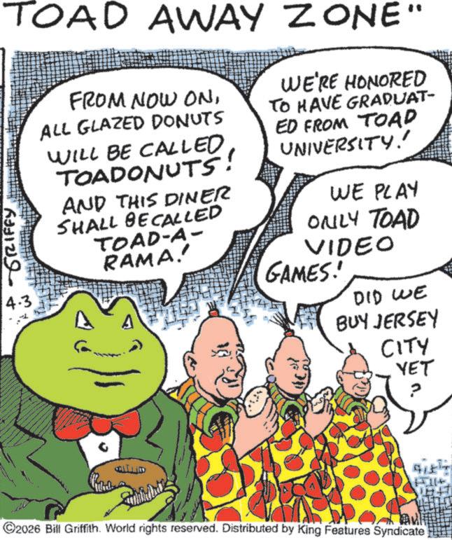 Publication OCR: ???? ????? TOAD AWAY ZONE" 4.3 FROM NOW ONALL GLAZED DONUTS WILL BE CALLED TOADONUTS! AND THIS DINER SHALL BE CALLED TOAD-A- RAMA!! WE'RE HONORED TO HAVE GRADUAT- ED FROM TOAD UNIVERSITY!' WE PLAY ONLY TOAD VIDEO GAMES! DID WE BUY JERSEY CITY YET ????? ? 15114 ©2026 Bill Griffith. World rights reserved. Distributed by King Features Syndicate ???? ????? TOAD AWAY ZONE " 4.3 FROM NOW ONALL GLAZED DONUTS WILL BE CALLED TOADONUTS ! AND THIS DINER SHALL BE CALLED TOAD - A- RAMA !! WE'RE HONORED TO HAVE GRADUAT- ED FROM TOAD UNIVERSITY ! ' WE PLAY ONLY TOAD VIDEO GAMES ! DID WE BUY JERSEY CITY YET ????? ? 15114 © 2026 Bill Griffith . World rights reserved . Distributed by King Features Syndicate