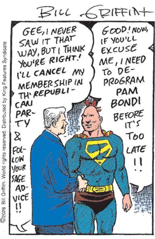 Animated cartoon OCR: ©2026 Bill Griffith. World rights reserved. Distributed by King Features Syndicate BILL GRIFFINt GEEI NEVER SAW IT THAT WAYBUT I THINK YOU'RE RIGHT! I'LL CANCEL MY MEMBERSHIP IN TH' REPUBLI- CAN PAR- ?? & FOL- LOW YOUR SAGE GOOD! NOW!IF YOU'LL EXCUSE MEI NEED TO DE- PROGRAM PAM BONDI BEFORE IT'S Too LATE AD- E VICE !! © 2026 Bill Griffith . World rights reserved . Distributed by King Features Syndicate BILL GRIFFINt GEEI NEVER SAW IT THAT WAYBUT I THINK YOU'RE RIGHT ! I'LL CANCEL MY MEMBERSHIP IN TH ' REPUBLI- CAN PAR- ?? & FOL- LOW YOUR SAGE GOOD ! NOW !IF YOU'LL EXCUSE MEI NEED TO DE- PROGRAM PAM BONDI BEFORE IT'S Too LATE AD- E VICE !!