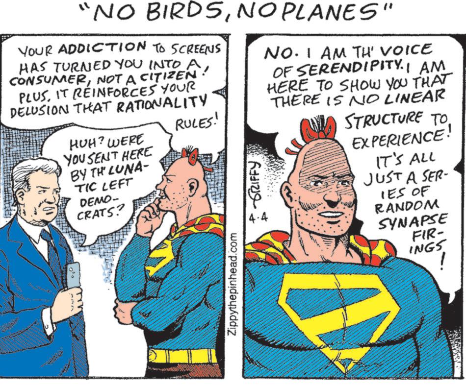 Animation OCR: "NO BIRDSNO PLANES" YOUR ADDICTION TO SCREENS HAS TURNED YOU INTO A! CONSUMERNOT A CITIZEN PLUSIT REINFORCES YOUR DELUSION THAT RATIONALITY HUH? WERE YOU SENT HERE BY TH LUNA- TIC LEFT DEMO- CRATS? RULES! -GRIFFY 4.4 NO. I AM TH' VOICE OF SERENDIPITY. I AM HERE TO SHOW YOU THAT THERE IS NO LINEAR STRUCTURE TO EXPERIENCE! IT'S ALL JUST A SER- IES OF RANDOM SYNAPSE Zippythepinhead.com FIR- INGS ! " NO BIRDSNO PLANES " YOUR ADDICTION TO SCREENS HAS TURNED YOU INTO A ! CONSUMERNOT A CITIZEN PLUSIT REINFORCES YOUR DELUSION THAT RATIONALITY HUH ? WERE YOU SENT HERE BY TH LUNA- TIC LEFT DEMO- CRATS ? RULES ! -GRIFFY 4.4 NO . I AM TH ' VOICE OF SERENDIPITY . I AM HERE TO SHOW YOU THAT THERE IS NO LINEAR STRUCTURE TO EXPERIENCE ! IT'S ALL JUST A SER- IES OF RANDOM SYNAPSE Zippythepinhead.com FIR- INGS !