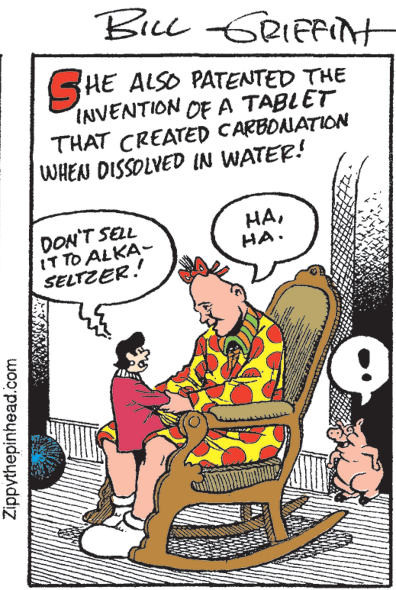 Animated cartoon OCR: Zippythepinhead.com BILL GRIFFINT SHE ALSO PATENTED THE INVENTION OF A TABLET THAT CREATED CARBONATION WHEN DISSOLVED IN WATER! DON'T SELL IT TO ALKA- SELTZER! HAHA. Zippythepinhead.com BILL GRIFFINT SHE ALSO PATENTED THE INVENTION OF A TABLET THAT CREATED CARBONATION WHEN DISSOLVED IN WATER ! DON'T SELL IT TO ALKA- SELTZER ! HAHA .