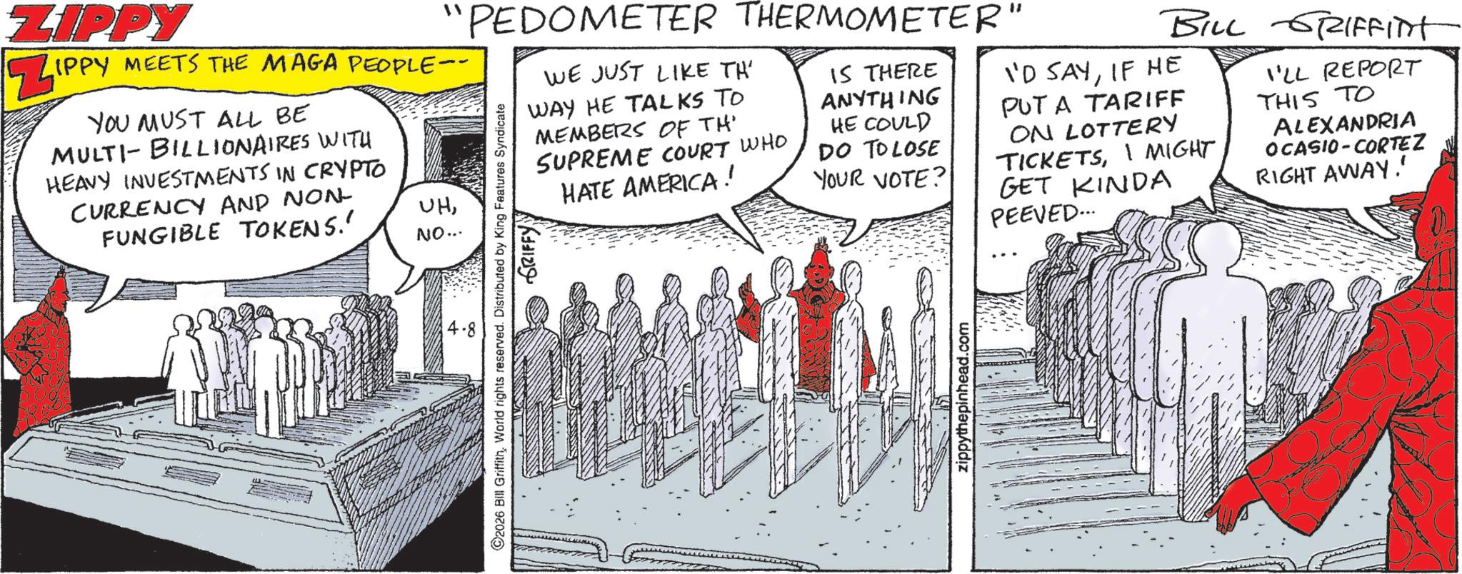 Animation OCR: ZIPPY "PEDOMETER THERMOMETER" IPPY MEETS THE MAGA PEOPLE-- YOU MUST ALL BE MULTI-BILLIONAIRES WITH HEAVY INVESTMENTS IN CRYPTO CURRENCY AND NON- FUNGIBLE TOKENS.' UHNO... WE JUST LIKE TH' WAY HE TALKS TO MEMBERS OF TH SUPREME COURT WHO 2026 Bill GriffithWorld rights reserved. Distributed by King Features Syndicate GRIFFYY HATE AMERICA! IS THERE ANYTHING HE COULD DO TO LOSE YOUR VOTE? zippythepinhead.com BILL GRIFFITH I'D SAYIF HE PUT A TARIFF ON LOTTERY TICKETSI MIGHT GET KINDA PEEVED... I'LL REPORT THIS TO ALEXANDRIA OCASIO-CORTEZ RIGHT AWAY!' ZIPPY " PEDOMETER THERMOMETER " IPPY MEETS THE MAGA PEOPLE-- YOU MUST ALL BE MULTI - BILLIONAIRES WITH HEAVY INVESTMENTS IN CRYPTO CURRENCY AND NON- FUNGIBLE TOKENS . ' UHNO ... WE JUST LIKE TH ' WAY HE TALKS TO MEMBERS OF TH SUPREME COURT WHO 2026 Bill GriffithWorld rights reserved . Distributed by King Features Syndicate GRIFFYY HATE AMERICA ! IS THERE ANYTHING HE COULD DO TO LOSE YOUR VOTE ? zippythepinhead.com BILL GRIFFITH I'D SAYIF HE PUT A TARIFF ON LOTTERY TICKETSI MIGHT GET KINDA PEEVED ... I'LL REPORT THIS TO ALEXANDRIA OCASIO - CORTEZ RIGHT AWAY ! '