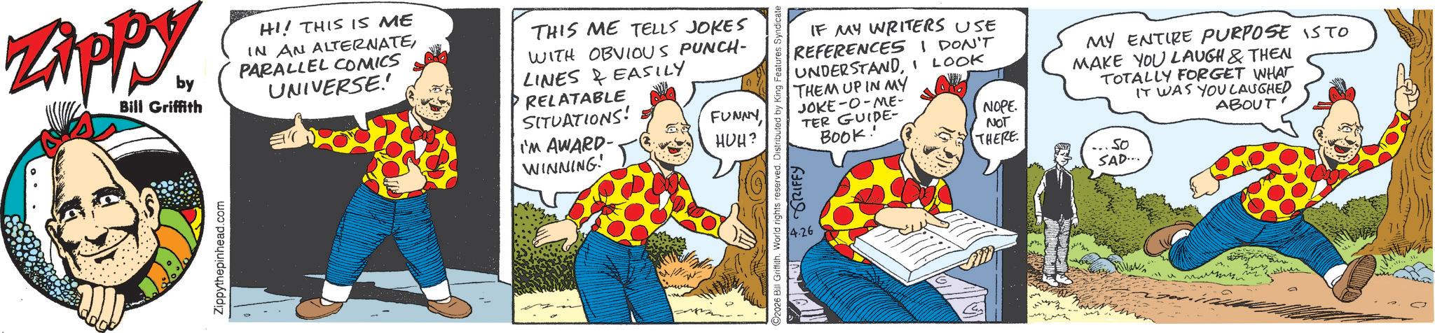 Publication OCR: ZAPPY. by Bill Griffith HI! THIS IS ME IN AN ALTERNATEPARALLEL COMICS UNIVERSE! THIS ME TELLS JOKES WITH OBVIOUS PUNCH- LINES & EASILY RELATABLE SITUATIONS! I'M AWARD- WINNING! FUNNYHUH? Zippythepinhead.com ©2026 Bill Griffith. World rights reserved. Distributed by King Features Syndicate 4.26 GRIFFY IF MY WRITERS USE REFERENCES I DON'T UNDERSTANDI LOOK THEM UP IN MY JOKE-0-ME- TER GUIDE- BOOK! MY ENTIRE PURPOSE IS TO MAKE YOU LAUGH & THEN TOTALLY FORGET WHAT IT WAS YOU LAUGHED ABOUT' NOPE NOT THERE So SAD... G ? ?????? ZAPPY . by Bill Griffith HI ! THIS IS ME IN AN ALTERNATEPARALLEL COMICS UNIVERSE ! THIS ME TELLS JOKES WITH OBVIOUS PUNCH- LINES & EASILY RELATABLE SITUATIONS ! I'M AWARD- WINNING ! FUNNYHUH ? Zippythepinhead.com © 2026 Bill Griffith . World rights reserved . Distributed by King Features Syndicate 4.26 GRIFFY IF MY WRITERS USE REFERENCES I DON'T UNDERSTANDI LOOK THEM UP IN MY JOKE - 0 - ME- TER GUIDE- BOOK ! MY ENTIRE PURPOSE IS TO MAKE YOU LAUGH & THEN TOTALLY FORGET WHAT IT WAS YOU LAUGHED ABOUT ' NOPE NOT THERE So SAD ... G ? ??????