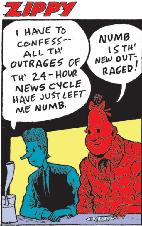 Comics OCR: ZIPPY I HAVE TO CONFESS-- ALL TH' OUTRAGES OF TH' 24-HOUR NEWS CYCLE HAVE JUST LEFT ME NUMB. NUMB 15TH' NEW OUT- RAGED! ZIPPY I HAVE TO CONFESS-- ALL TH ' OUTRAGES OF TH ' 24 - HOUR NEWS CYCLE HAVE JUST LEFT ME NUMB . NUMB 15TH ' NEW OUT- RAGED !