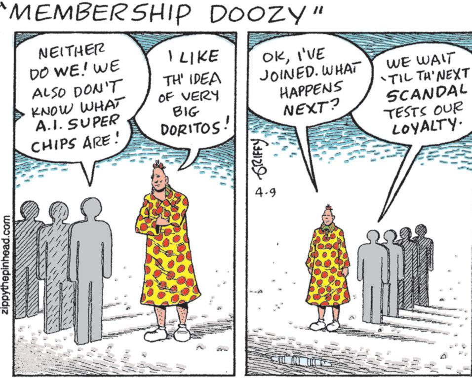 Fiction OCR: zippythepinhead.com "MEMBERSHIP DOOZY" NEITHER DO WE! WE I LIKE ALSO DON'T TH' IDEA OF VERY KNOW WHAT A.I. SUPER CHIPS ARE! BIG DORITOS OKI'VE JOINED. WHAT HAPPENS NEXT? WE WAIT 'TIL TH'NEXT SCANDAL TESTS OUR LOYALTY. GRIFFY 4.9 zippythepinhead.com " MEMBERSHIP DOOZY " NEITHER DO WE ! WE I LIKE ALSO DON'T TH ' IDEA OF VERY KNOW WHAT A.I. SUPER CHIPS ARE ! BIG DORITOS OKI'VE JOINED . WHAT HAPPENS NEXT ? WE WAIT ' TIL TH'NEXT SCANDAL TESTS OUR LOYALTY . GRIFFY 4.9