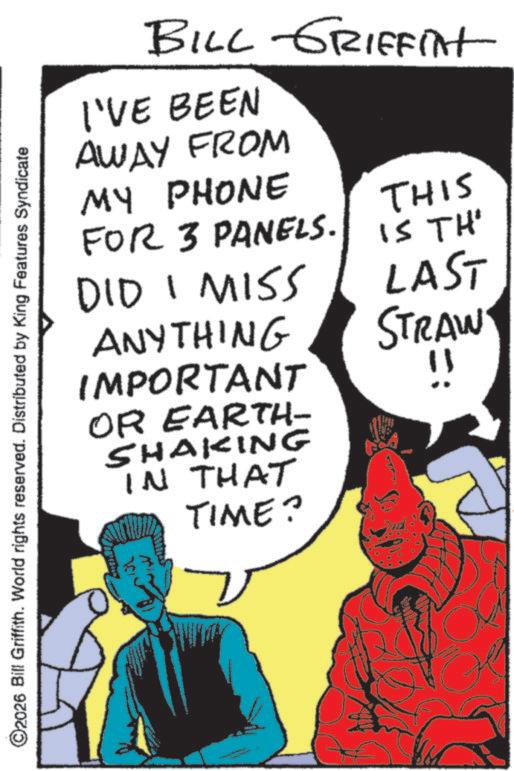 Animation OCR: ©2026 Bill Griffith. World rights reserved. Distributed by King Features Syndicate BILL GRIFFINt I'VE BEEN AWAY FROM MY PHONE FOR 3 PANELS. DID I MISS ANYTHING IMPORTANT OR EARTH- SHAKING IN THAT TIME? THIS IS TH' LAST STRAW !! © 2026 Bill Griffith . World rights reserved . Distributed by King Features Syndicate BILL GRIFFINt I'VE BEEN AWAY FROM MY PHONE FOR 3 PANELS . DID I MISS ANYTHING IMPORTANT OR EARTH- SHAKING IN THAT TIME ? THIS IS TH ' LAST STRAW !!