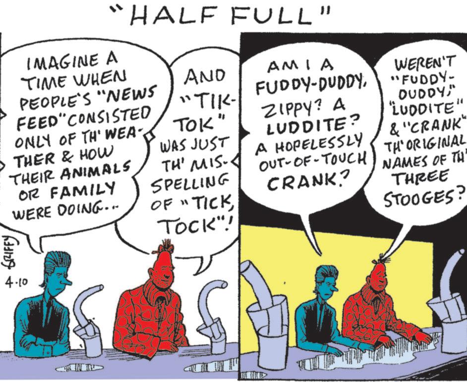 Animation OCR: "HALF FULL" IMAGINE A TIME WHEN AND AMIA PEOPLE'S "NEWS FEED" CONSISTED "TIK- FUDDY-DUDDYONLY OF TH' WEA- TOK" WAS JUST THER & HOW THEIR ANIMALS OR FAMILY WERE DOING... TH' MIS. SPELLING OF "TICKTOCK"! ZIPPY? A LUDDITE? A HOPELESSLY OUT-OF-TOUCH CRANK? GRIFFY 4.10 WEREN'T "FUDDY- DUDDY" "LUDDITE" & "CRANK" TH'ORIGINAL NAMES OF TH THREE STOOGES? " HALF FULL " IMAGINE A TIME WHEN AND AMIA PEOPLE'S " NEWS FEED " CONSISTED " TIK- FUDDY - DUDDYONLY OF TH ' WEA- TOK " WAS JUST THER & HOW THEIR ANIMALS OR FAMILY WERE DOING ... TH ' MIS . SPELLING OF " TICKTOCK " ! ZIPPY ? A LUDDITE ? A HOPELESSLY OUT - OF - TOUCH CRANK ? GRIFFY 4.10 WEREN'T " FUDDY- DUDDY" " LUDDITE " & " CRANK " TH'ORIGINAL NAMES OF TH THREE STOOGES ?