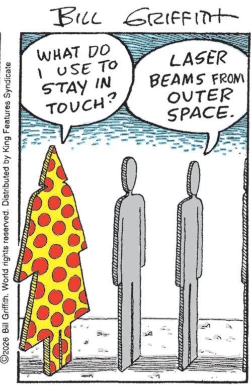 Design OCR: ©2026 Bill Griffith. World rights reserved. Distributed by King Features Syndicate BILL GRIFFITH WHAT DO I USE TO STAY IN TOUCH? LASER BEAMS FROM OUTER SPACE. © 2026 Bill Griffith . World rights reserved . Distributed by King Features Syndicate BILL GRIFFITH WHAT DO I USE TO STAY IN TOUCH ? LASER BEAMS FROM OUTER SPACE .