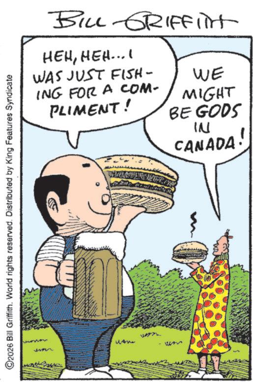 Fast food OCR: BILL GRIFFIT HEHHEH... I WAS JUST FISH- ING FOR A COM- PLIMENT! WE MIGHT BE GODS IN CANADA! ©2026 Bill Griffith. World rights reserved. Distributed by King Features Syndicate Wh BILL GRIFFIT HEHHEH ... I WAS JUST FISH- ING FOR A COM- PLIMENT ! WE MIGHT BE GODS IN CANADA ! © 2026 Bill Griffith . World rights reserved . Distributed by King Features Syndicate Wh