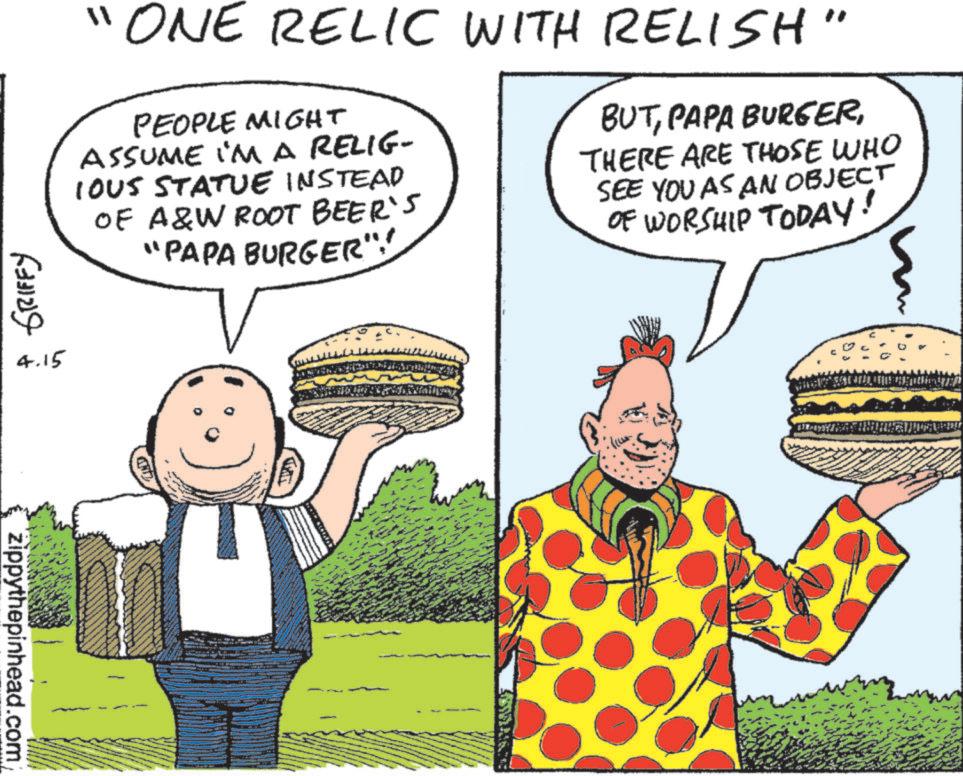 Food OCR: "ONE RELIC WITH RELISH" PEOPLE MIGHT ASSUME I'M A RELIG- IOUS STATUE INSTEAD OF A&W ROOT BEER'S "PAPA BURGER":" BUTTHERE ARE THOSE WHO SEE YOU AS AN OBJECT OF WORSHIP TODAY! ??? ?????? 4.15 zippythepinhead.com " ONE RELIC WITH RELISH " PEOPLE MIGHT ASSUME I'M A RELIG- IOUS STATUE INSTEAD OF A & W ROOT BEER'S " PAPA BURGER " : " BUTPAPA BURGERTHERE ARE THOSE WHO SEE YOU AS AN OBJECT OF WORSHIP TODAY ! ??? ?????? 4.15 zippythepinhead.com