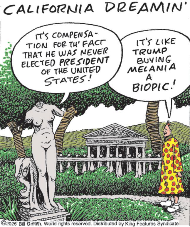 Fiction OCR: CALIFORNIA DREAMIN' IT'S COMPENSA- TION FOR TH' FACT THAT HE WAS NEVER ELECTED PRESIDENT OF THE UNITED STATES! IT'S LIKE TRUMP BUYING MELANIA A BIOPIC!! LLLLLU ©2026 Bill Griffith. World rights reserved. Distributed by King Features Syndicate CALIFORNIA DREAMIN ' IT'S COMPENSA- TION FOR TH ' FACT THAT HE WAS NEVER ELECTED PRESIDENT OF THE UNITED STATES ! IT'S LIKE TRUMP BUYING MELANIA A BIOPIC !! LLLLLU © 2026 Bill Griffith . World rights reserved . Distributed by King Features Syndicate