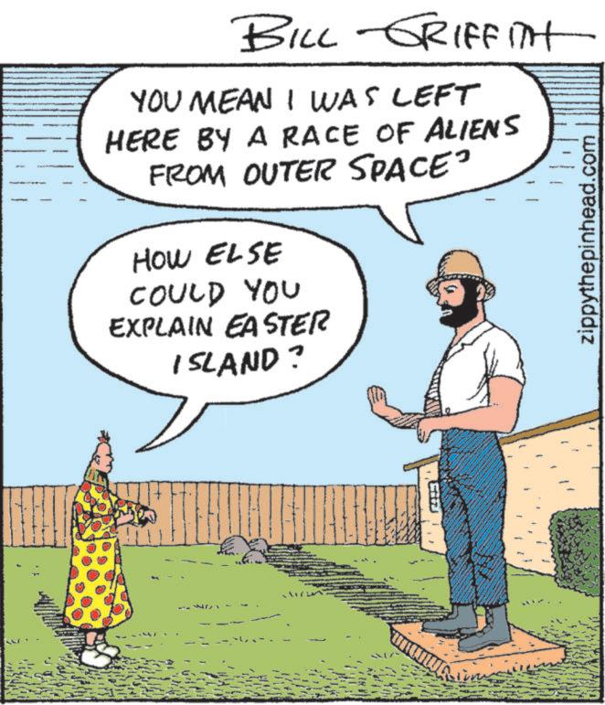 Fiction OCR: BILL GRIFFITH YOU MEAN I WAS LEFT HERE BY A RACE OF ALIENS FROM OUTER SPACE" HOW ELSE COULD YOU EXPLAIN EASTER ISLAND? zippythepinhead.com BILL GRIFFITH YOU MEAN I WAS LEFT HERE BY A RACE OF ALIENS FROM OUTER SPACE " HOW ELSE COULD YOU EXPLAIN EASTER ISLAND ? zippythepinhead.com