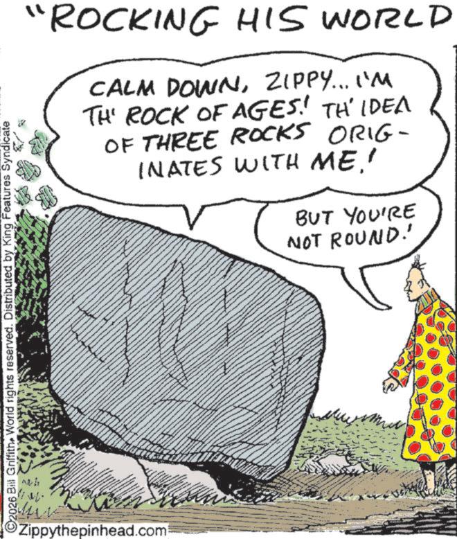 Fiction OCR: "ROCKING HIS WORLD CALM DOWNZIPPY... I'M TH' ROCK OF AGES! TH'IDEA OF THREE ROCKS ORIG- INATES WITH ME' BUT YOU'RE NOT ROUND! ©2026 Bill GriffithWorld rights reserved. Distributed by King Features Syndicate Zippythepinhead.com " ROCKING HIS WORLD CALM DOWNZIPPY ... I'M TH ' ROCK OF AGES ! TH'IDEA OF THREE ROCKS ORIG- INATES WITH ME' BUT YOU'RE NOT ROUND ! © 2026 Bill GriffithWorld rights reserved . Distributed by King Features Syndicate Zippythepinhead.com