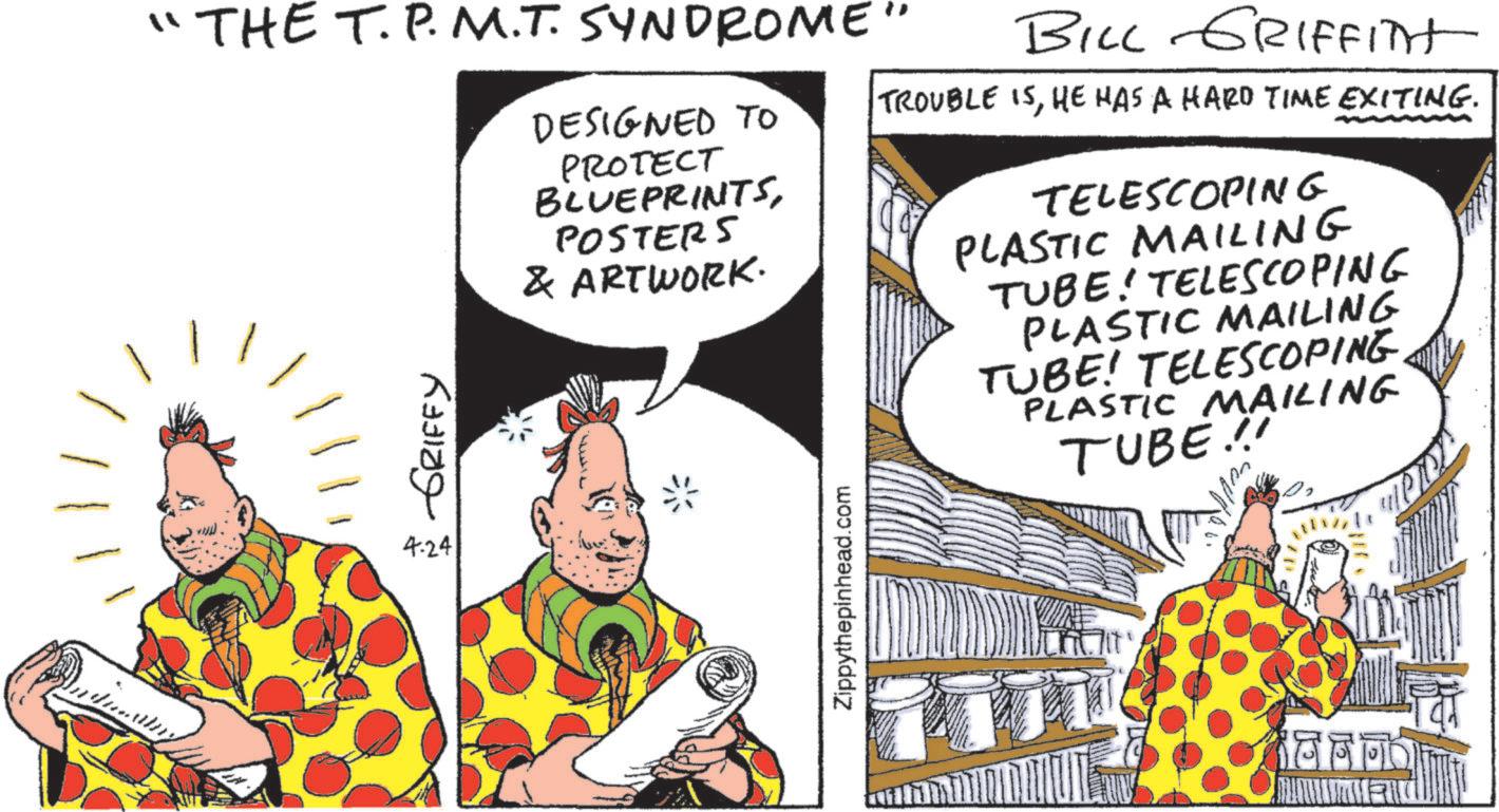 Fiction OCR: ?? THE T.P.M.T. SYNDROME" DESIGNED TO PROTECT GRIFFY 4.24 BLUEPRINTSPOSTERS & ARTWORK. ?? ??????? Zippythepinhead.com BILL GRIFFITH TROUBLE ISHE HAS A HARD TIME EXITING. TELESCOPING PLASTIC MAILING TUBE! TELESCOPING PLASTIC MAILING TUBE! TELESCOPINGPLASTIC MAILING TUBE!! ? ? THE T.P.M.T. SYNDROME " DESIGNED TO PROTECT GRIFFY 4.24 BLUEPRINTSPOSTERS & ARTWORK . ?? ??????? Zippythepinhead.com BILL GRIFFITH TROUBLE ISHE HAS A HARD TIME EXITING . TELESCOPING PLASTIC MAILING TUBE ! TELESCOPING PLASTIC MAILING TUBE ! TELESCOPINGPLASTIC MAILING TUBE !!