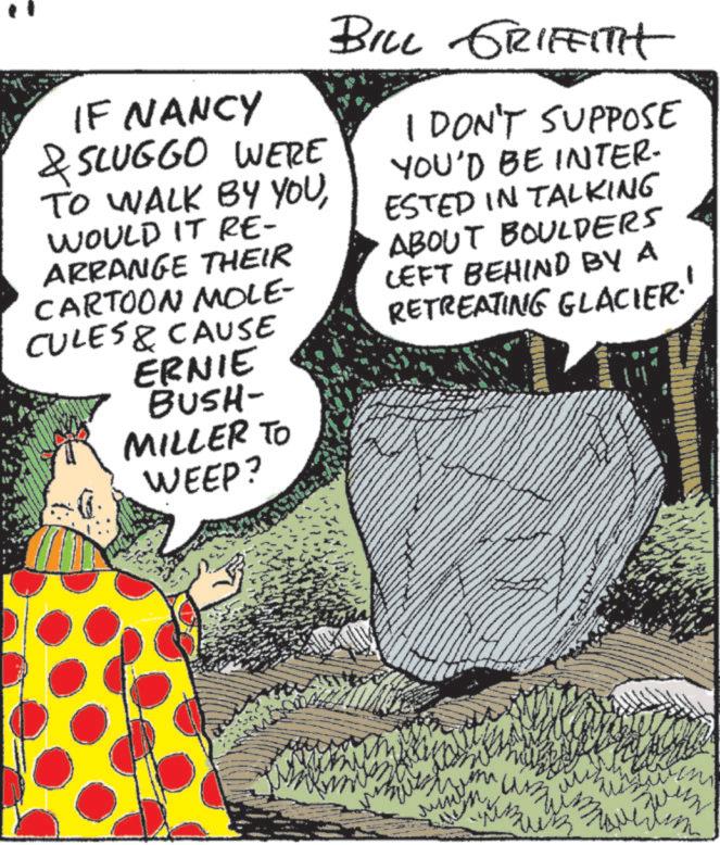 Fictional character OCR: IF NANCY & SLUGGO WERE TO WALK BY YOUWOULD IT RE- ARRANGE THEIR CARTOON MOLE- CULES & CAUSE ERNIE BUSH- MILLER TO WEEP? BILL GRIFFITH I DON'T SUPPOSE YOU'D BE INTER- ESTED IN TALKING ABOUT BOULDERS LEFT BEHIND BY A RETREATING GLACIER. ??? m um M win IF NANCY & SLUGGO WERE TO WALK BY YOUWOULD IT RE- ARRANGE THEIR CARTOON MOLE- CULES & CAUSE ERNIE BUSH- MILLER TO WEEP ? BILL GRIFFITH I DON'T SUPPOSE YOU'D BE INTER- ESTED IN TALKING ABOUT BOULDERS LEFT BEHIND BY A RETREATING GLACIER . ??? m um M win