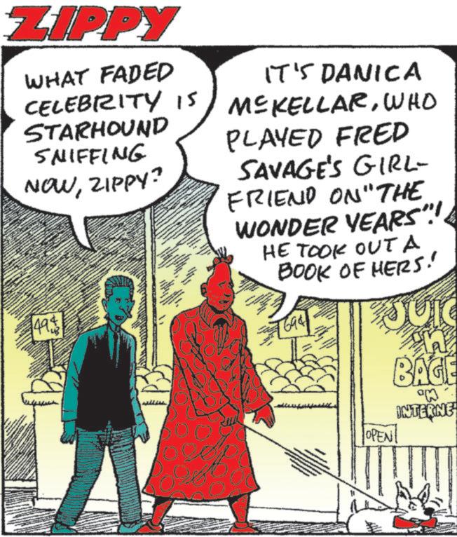 Animated cartoon OCR: ZIPPY WHAT FADED CELEBRITY 15 STARHOUND SNIFFING IT'S DANICA MCKELLARWHO PLAYED FRED NOWZIPPY? 49$ SAVAGE'S GIRL- FRIEND ON "THE WONDER YEARS"!!. HE TOOK OUTa BOOK OF HERS! 1694 OPEN BAGE °M INTERNE ZIPPY WHAT FADED CELEBRITY 15 STARHOUND SNIFFING IT'S DANICA MCKELLARWHO PLAYED FRED NOWZIPPY ? 49 $ SAVAGE'S GIRL- FRIEND ON " THE WONDER YEARS " !! . HE TOOK OUTa BOOK OF HERS ! 1694 OPEN BAGE ° M INTERNE