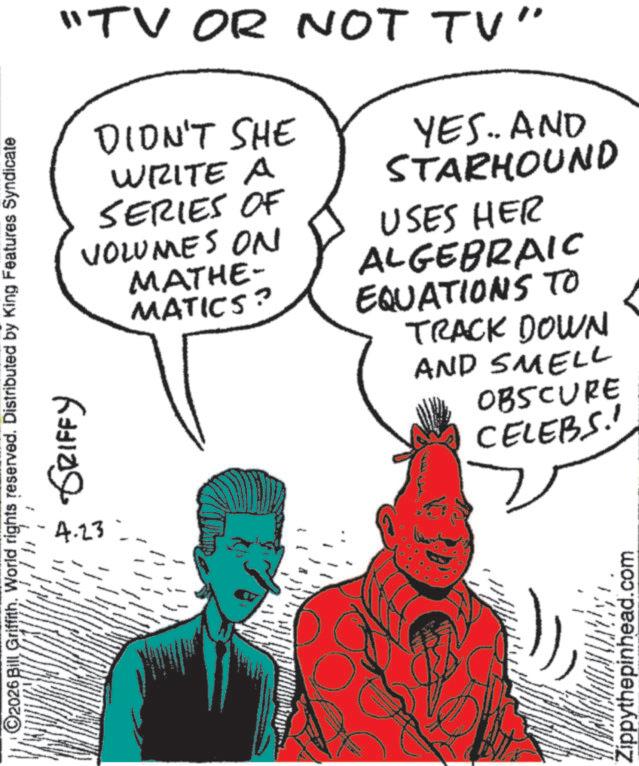 Graphics OCR: "TV OR NOT TV" DIDN'T SHE WRITE A SERIES OF VOLUMES ON MATHE- MATICS? YES.. AND STARHOUND USES HER ALGEBRAIC EQUATIONS TO TRACK DOWN O2026 Bill Griffith. World rights reserved. Distributed by King Features Syndicate 109 ?????? 4.23 AND SMELL OBSCURE CELEBS!! Zippythepinhead.com " TV OR NOT TV " DIDN'T SHE WRITE A SERIES OF VOLUMES ON MATHE- MATICS ? YES .. AND STARHOUND USES HER ALGEBRAIC EQUATIONS TO TRACK DOWN O2026 Bill Griffith . World rights reserved . Distributed by King Features Syndicate 109 ?????? 4.23 AND SMELL OBSCURE CELEBS !! Zippythepinhead.com