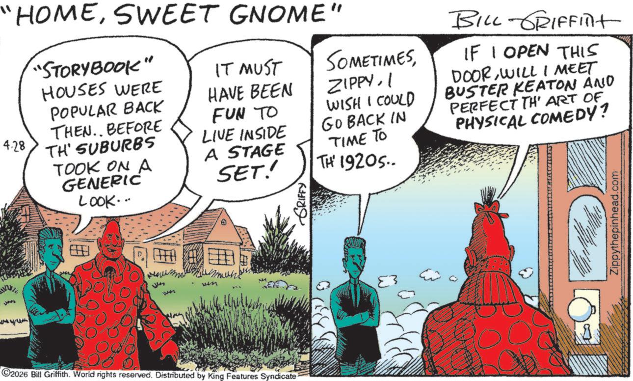 Publication OCR: "HOMESWEET GNOME" 4.28 "STORYBOOK" HOUSES WERE POPULAR BACK THEN. BEFORE TH' SUBURBS TOOK ON A GENERIC LOOK... IT MUST HAVE BEEN SOMETIMESI FUN TO LIVE INSIDE WISH I COULD GO BACK IN TIME TO TH' 1920S.. A STAGE SET! GRIFFY 83 BILL-GRIFFINt IF I OPEN THIS DOORWILL I MEET BUSTER KEATON AND PERFECT TH' ART OF PHYSICAL COMEDY? Zippythepinhead.com ???? ?? ???? 2026 Bill Griffith. World rights reserved. Distributed by King Features Syndicate " HOMESWEET GNOME " 4.28 " STORYBOOK " HOUSES WERE POPULAR BACK THEN . BEFORE TH ' SUBURBS TOOK ON A GENERIC LOOK ... IT MUST HAVE BEEN SOMETIMESI FUN TO LIVE INSIDE WISH I COULD GO BACK IN TIME TO TH ' 1920S .. A STAGE SET ! GRIFFY 83 BILL - GRIFFINt IF I OPEN THIS DOORWILL I MEET BUSTER KEATON AND PERFECT TH ' ART OF PHYSICAL COMEDY ? Zippythepinhead.com ???? ?? ???? 2026 Bill Griffith . World rights reserved . Distributed by King Features Syndicate