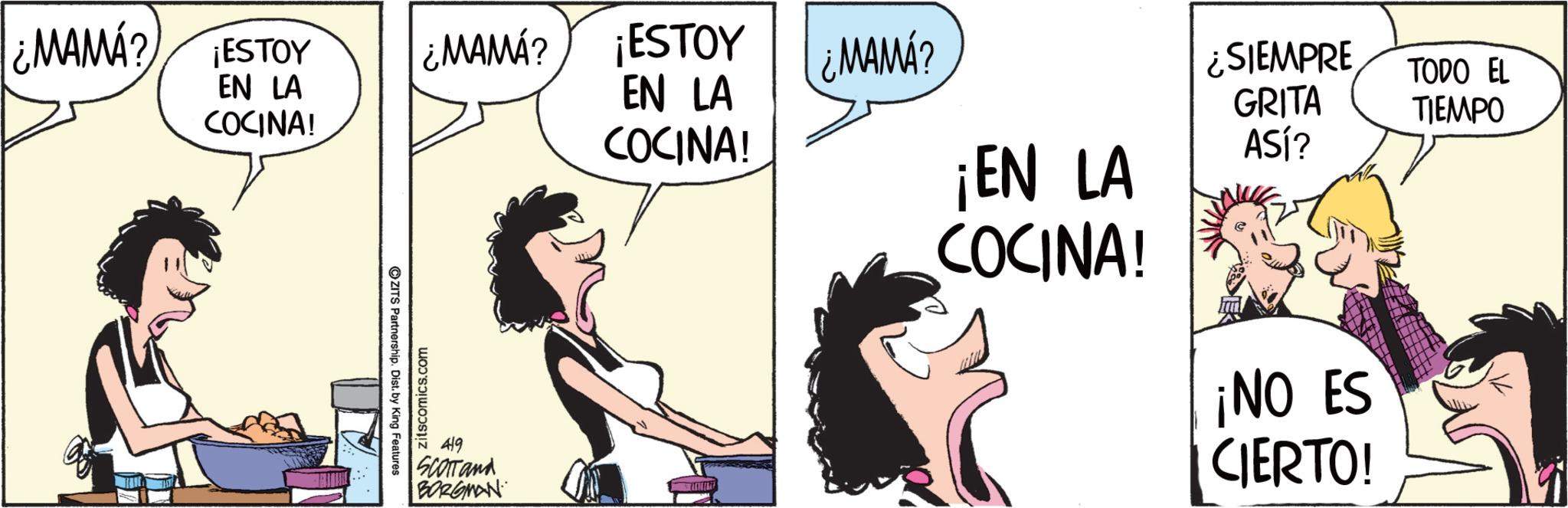 Fictional character OCR: ¿MAMA? ¡ESTOY EN LA COCINA! OZITS Partnership. Dist. by King Features zitscomics.com ¿MAMA? ¡ESTOY ¿MAMÁ? EN LA ¿SIEMPRE GRITA TODO EL TIEMPO COCINA! ¡EN LA ASÍ? COCINA! 419 SCOTTand BORGMAN ¡NO ES CIERTO! ¿ MAMA ? ¡ ESTOY EN LA COCINA ! OZITS Partnership . Dist . by King Features zitscomics.com ¿ MAMA ? ¡ ESTOY ¿ MAMÁ ? EN LA ¿ SIEMPRE GRITA TODO EL TIEMPO COCINA ! ¡ EN LA ASÍ ? COCINA ! 419 SCOTTand BORGMAN ¡ NO ES CIERTO !