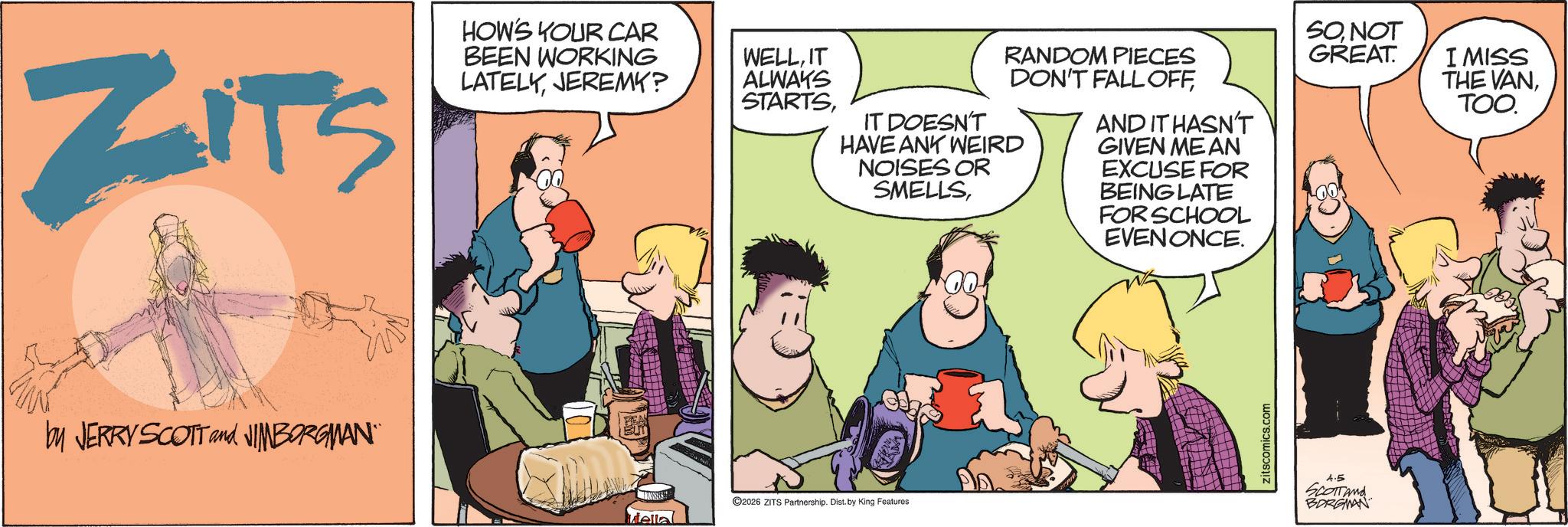 Animated cartoon OCR: ZITS HOW'S YOUR CAR BEEN WORKING LATELYJEREMY? by JERRY SCOTT and JIMBORGMAN" WELLIT ALWAYS STARTSRANDOM PIECES DON'T FALL OFFIT DOESN'T HAVE ANY WEIRD NOISES OR SMELLSAND IT HASN'T GIVEN MEAN EXCUSE FOR BEING LATE FOR SCHOOL ©2026 ZITS Partnership. Dist. by King Features tellal EVEN ONCE. zitscomics.com SONOT GREAT. I MISS THE VANTOO. 4.5 SCOTTand BORGMAN ZITS HOW'S YOUR CAR BEEN WORKING LATELYJEREMY ? by JERRY SCOTT and JIMBORGMAN " WELLIT ALWAYS STARTSRANDOM PIECES DON'T FALL OFFIT DOESN'T HAVE ANY WEIRD NOISES OR SMELLSAND IT HASN'T GIVEN MEAN EXCUSE FOR BEING LATE FOR SCHOOL © 2026 ZITS Partnership . Dist . by King Features tellal EVEN ONCE . zitscomics.com SONOT GREAT . I MISS THE VANTOO . 4.5 SCOTTand BORGMAN