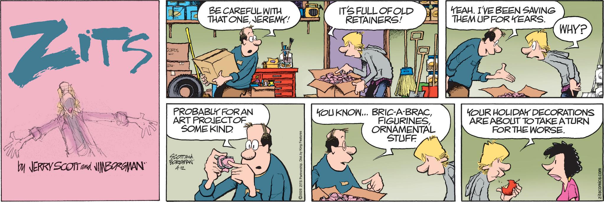 Animated cartoon OCR: ZITS CORDS by JERRY SCOTT and JIMBORGMAN" BE CAREFUL WITH THAT ONEJEREMY! PROBABLY FOR AN ART PROJECTOF SOME KIND. SCOTTand BORGMAN 4.12 2026 ZITS Partnership. Dist. by King Features IT'S FULL OF OLD RETAINERS! YEAH. I'VE BEEN SAVING THEM UP FOR YEARS. WHY? YOU KNOW... BRIC-A-BRACORNAMENTAL STUFF YOUR HOLIDAY DECORATIONS ARE ABOUT TO TAKE A TURN FOR THE WORSE. zitscomics.com ZITS CORDS by JERRY SCOTT and JIMBORGMAN " BE CAREFUL WITH THAT ONEJEREMY ! PROBABLY FOR AN ART PROJECTOF SOME KIND . SCOTTand BORGMAN 4.12 2026 ZITS Partnership . Dist . by King Features IT'S FULL OF OLD RETAINERS ! YEAH . I'VE BEEN SAVING THEM UP FOR YEARS . WHY ? YOU KNOW ... BRIC - A - BRACORNAMENTAL STUFF YOUR HOLIDAY DECORATIONS ARE ABOUT TO TAKE A TURN FOR THE WORSE . zitscomics.com