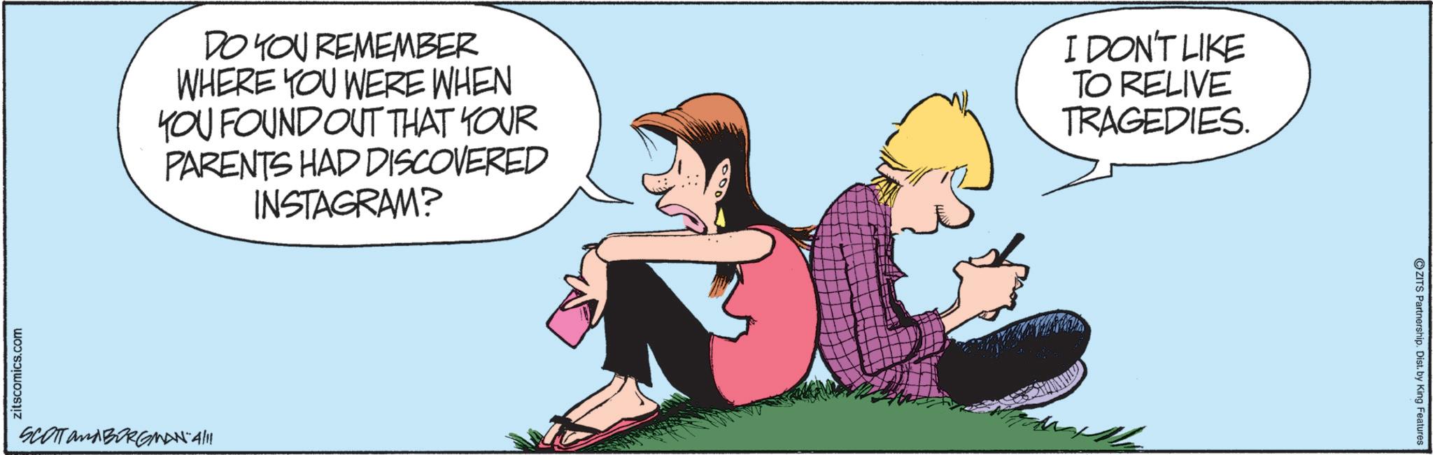Hearing OCR: zitscomics.com DO YOU REMEMBER WHERE YOU WERE WHEN YOU FOUND OUT THAT YOUR PARENTS HAD DISCOVERED INSTAGRAM? I DON'T LIKE TO RELIVE TRAGEDIES. SCOTT and BORGMAN 4/11 ZITS Partnership. Dist. by King Features zitscomics.com DO YOU REMEMBER WHERE YOU WERE WHEN YOU FOUND OUT THAT YOUR PARENTS HAD DISCOVERED INSTAGRAM ? I DON'T LIKE TO RELIVE TRAGEDIES . SCOTT and BORGMAN 4/11 ZITS Partnership . Dist . by King Features
