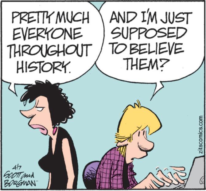 Photo caption OCR: 4/7 SCOTT and BORGMAN PRETTY MUCH EVERYONE THROUGHOUT HISTORY. AND I'M JUST SUPPOSED TO BELIEVE THEM? zitscomics.com 4/7 SCOTT and BORGMAN PRETTY MUCH EVERYONE THROUGHOUT HISTORY . AND I'M JUST SUPPOSED TO BELIEVE THEM ? zitscomics.com