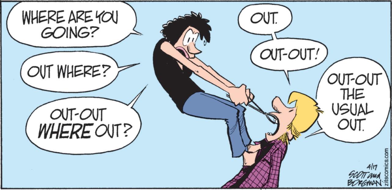 Animated cartoon OCR: WHERE ARE YOU GOING? OUT WHERE? OUT-OUT WHERE OUT? OUT OUT-OUT! OUT-OUT THE USUAL OUT. 4/17 SCOTT and BORGMAN zitscomics.com WHERE ARE YOU GOING ? OUT WHERE ? OUT - OUT WHERE OUT ? OUT OUT - OUT ! OUT - OUT THE USUAL OUT . 4/17 SCOTT and BORGMAN zitscomics.com