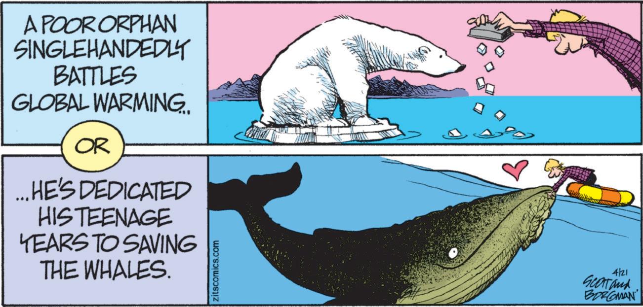 Fish OCR: A POOR ORPHAN SINGLEHANDEDLY BATTLES GLOBAL WARMING.. OR ... HE'S DEDICATED HISTEENAGE YEARS TO SAVING THE WHALES. zitscomics.com 4/21 Scartand BORGMAN A POOR ORPHAN SINGLEHANDEDLY BATTLES GLOBAL WARMING .. OR ... HE'S DEDICATED HISTEENAGE YEARS TO SAVING THE WHALES . zitscomics.com 4/21 Scartand BORGMAN
