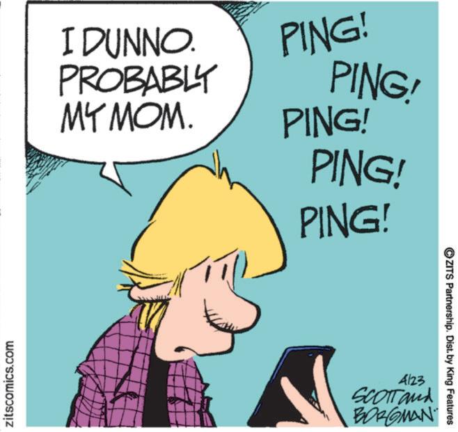 Photo caption OCR: zitscomics.com I DUNNO. PROBABLY MY MOM. PING! PING! PING! PING! PING! 4123 SCOTT and BORGMAN ZITS Partnership. Dist. by King Features zitscomics.com I DUNNO . PROBABLY MY MOM . PING ! PING ! PING ! PING ! PING ! 4123 SCOTT and BORGMAN ZITS Partnership . Dist . by King Features