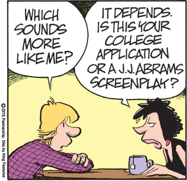 Photo caption OCR: IT DEPENDS. IS THIS YOUR COLLEGE APPLICATION ORA J.J. ABRAMS SCREENPLAY? WHICH SOUNDS MORE LIKE ME? OZITS Partnership. Dist. by King Features IT DEPENDS . IS THIS YOUR COLLEGE APPLICATION ORA J.J. ABRAMS SCREENPLAY ? WHICH SOUNDS MORE LIKE ME ? OZITS Partnership . Dist . by King Features