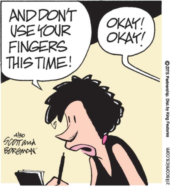 Publication OCR: AND DON'T USE YOUR FINGERS THIS TIME! OKAY! OKAY! 4/30 SCOTT and BORGMAN ?ZITS Partnership. Dist. by King Features zitscomics.com AND DON'T USE YOUR FINGERS THIS TIME ! OKAY ! OKAY ! 4/30 SCOTT and BORGMAN ?ZITS Partnership . Dist . by King Features zitscomics.com
