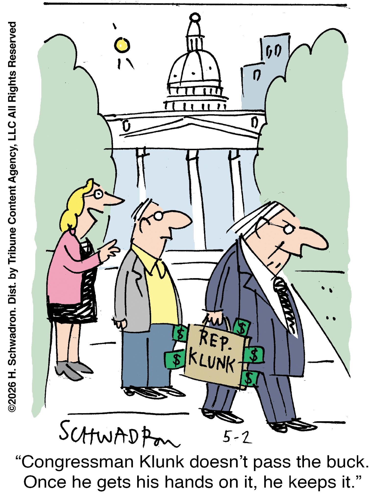 Clip art OCR: ©2026 H. Schwadron. Dist. by Tribune Content AgencyLLC All Rights Reserved 0 = n 09 $ REP. KLUNK [ST SCHWADIA 5-2 "Congressman Klunk doesn't pass the buck. Once he gets his hands on ithe keeps it." © 2026 H. Schwadron . Dist . by Tribune Content AgencyLLC All Rights Reserved 0 = n 09 $ REP . KLUNK [ ST SCHWADIA 5-2 " Congressman Klunk doesn't pass the buck . Once he gets his hands on ithe keeps it . "