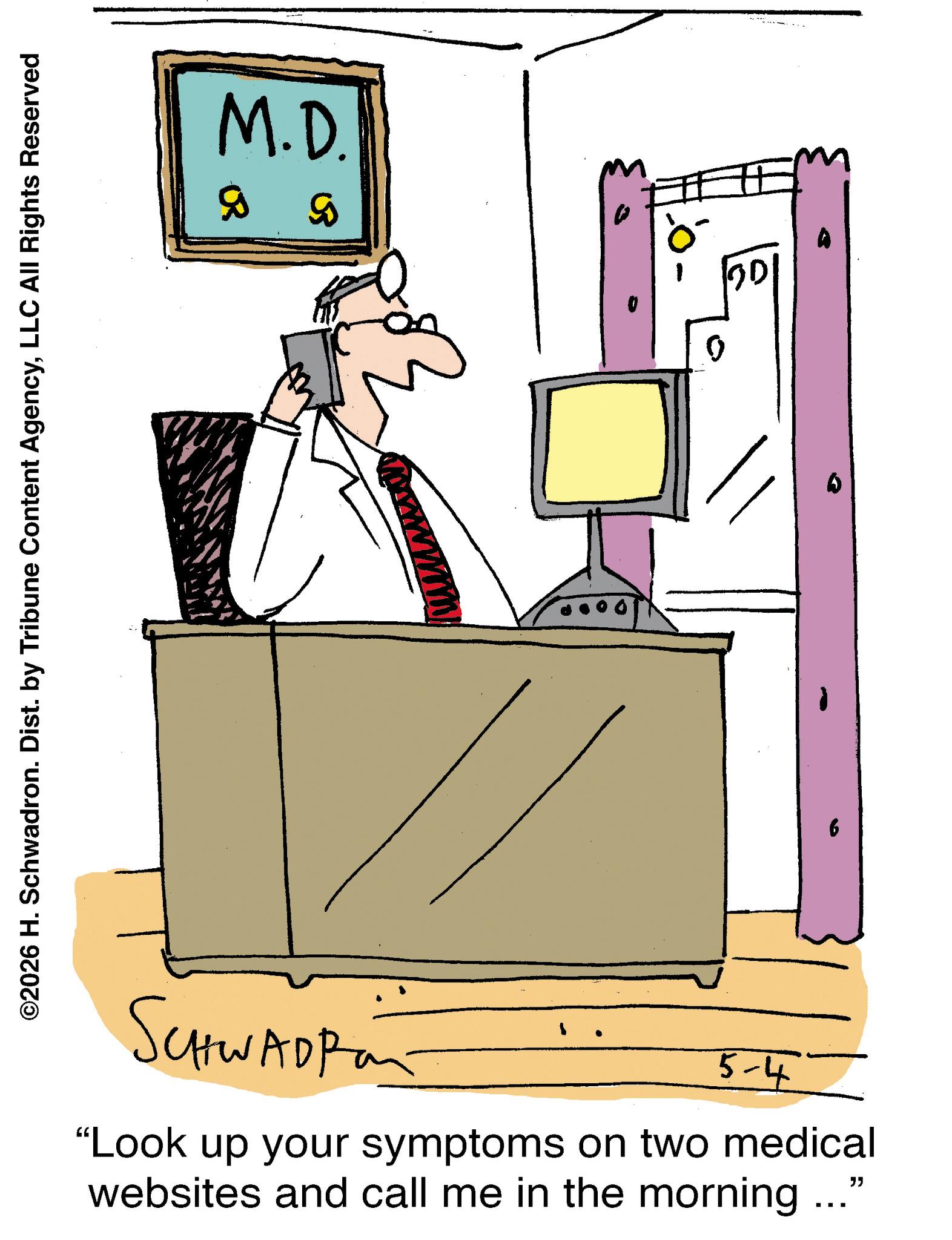 Fiction OCR: ©2026 H. Schwadron. Dist. by Tribune Content AgencyLLC All Rights Reserved SCHWADP M.D. 5 B 5-4' "Look up your symptoms on two medical websites and call me in the morning ..." 0 © 2026 H. Schwadron . Dist . by Tribune Content AgencyLLC All Rights Reserved SCHWADP M.D. 5 B 5-4 ' " Look up your symptoms on two medical websites and call me in the morning ... " 0