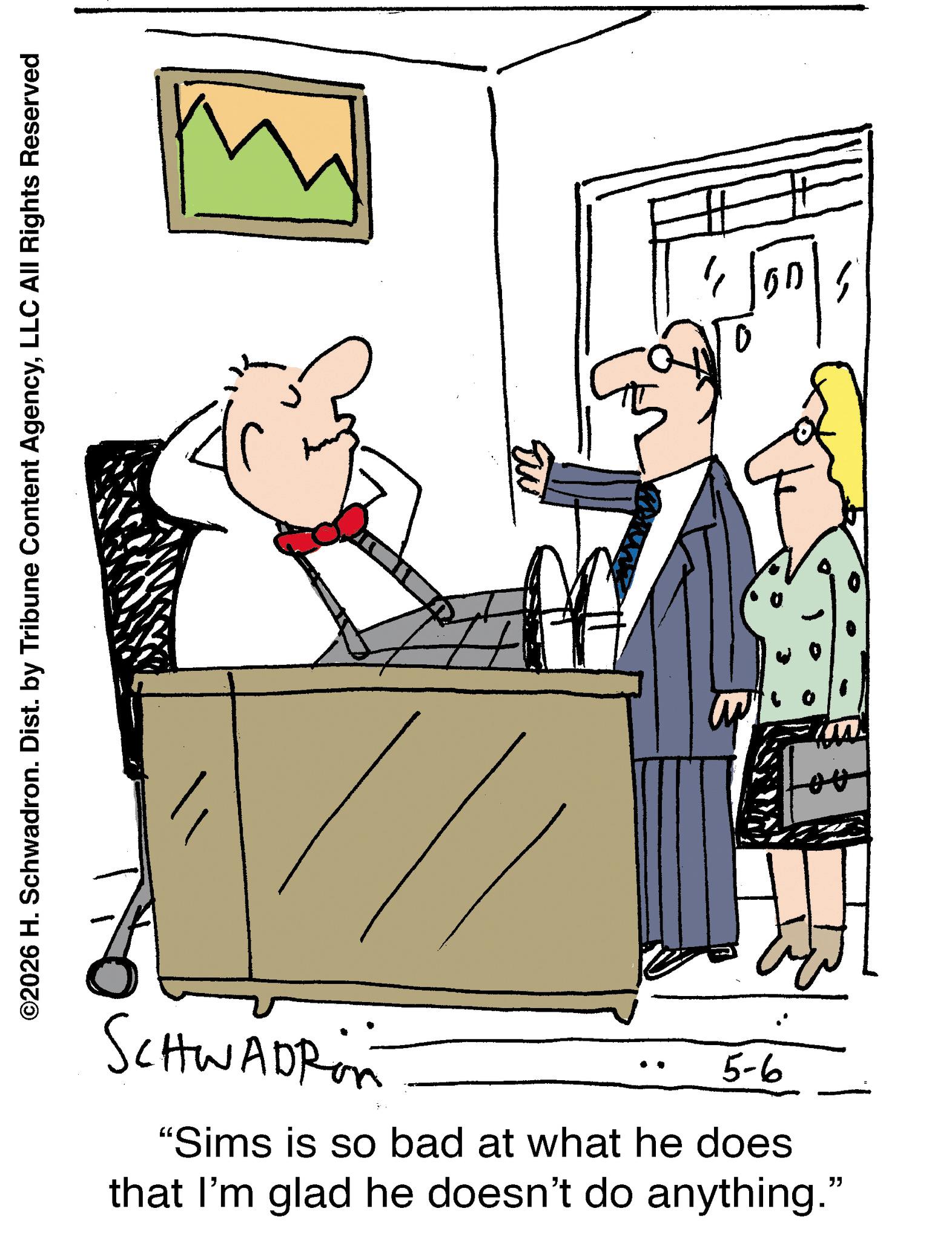 Businessperson OCR: ©2026 H. Schwadron. Dist. by Tribune Content AgencyLLC All Rights Reserved SCHWADRin 5-6 "Sims is so bad at what he does that I'm glad he doesn't do anything." m 450 © 2026 H. Schwadron . Dist . by Tribune Content AgencyLLC All Rights Reserved SCHWADRin 5-6 " Sims is so bad at what he does that I'm glad he doesn't do anything . " m 450