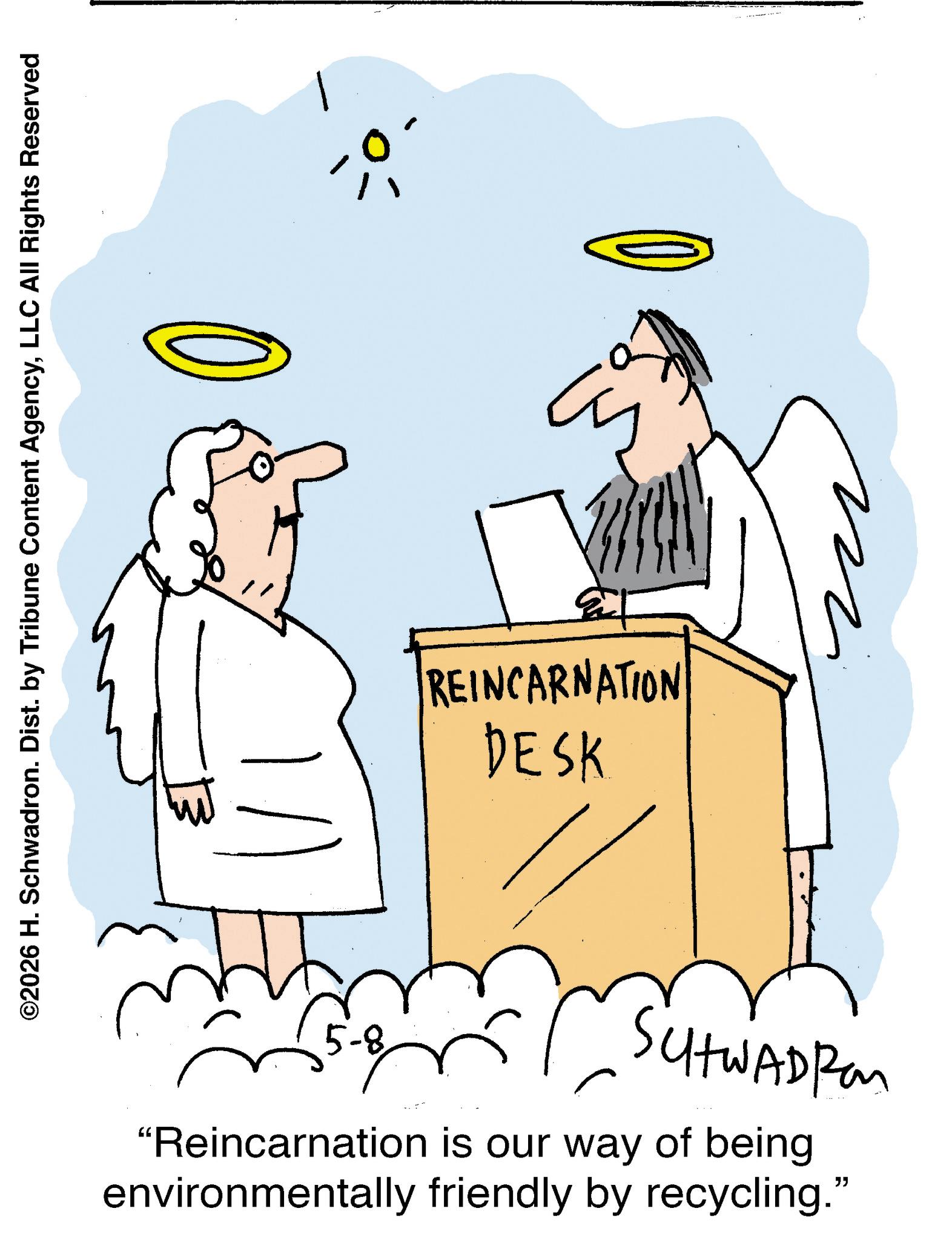 Diagram OCR: ©2026 H. Schwadron. Dist. by Tribune Content AgencyLLC All Rights Reserved 133 REINCARNATION DESK 5-8 SUHWADRO "Reincarnation is our way of being environmentally friendly by recycling." ????? ? © 2026 H. Schwadron . Dist . by Tribune Content AgencyLLC All Rights Reserved 133 REINCARNATION DESK 5-8 SUHWADRO " Reincarnation is our way of being environmentally friendly by recycling . " ????? ?