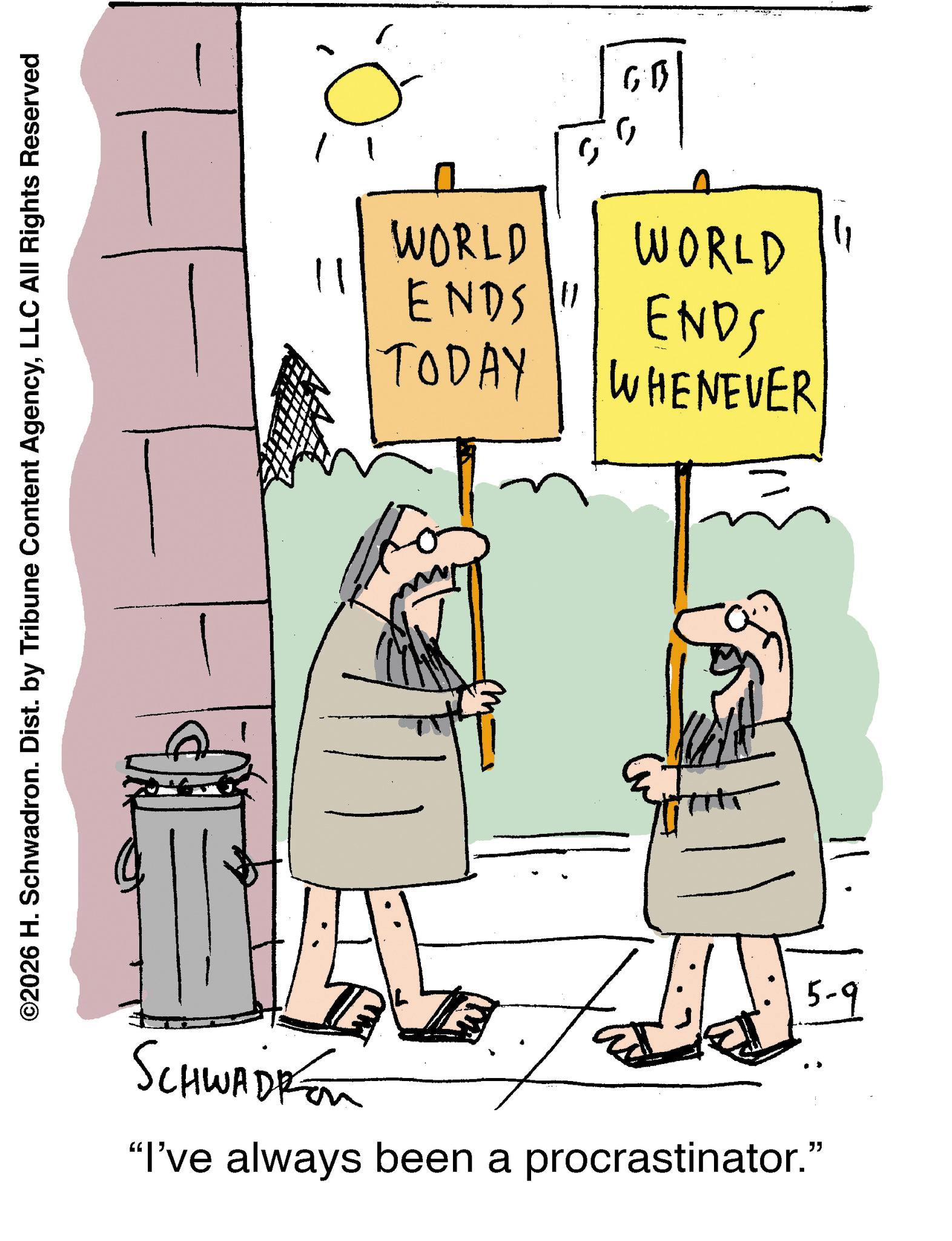 Animation OCR: ©2026 H. Schwadron. Dist. by Tribune Content AgencyLLC All Rights Reserved SCHWADPon 11 ? WORLD ENDS" WORLD TODAY ENDS WHENEVER "I've always been a procrastinator." 5-9 © 2026 H. Schwadron . Dist . by Tribune Content AgencyLLC All Rights Reserved SCHWADPon 11 ? WORLD ENDS " WORLD TODAY ENDS WHENEVER " I've always been a procrastinator . " 5-9