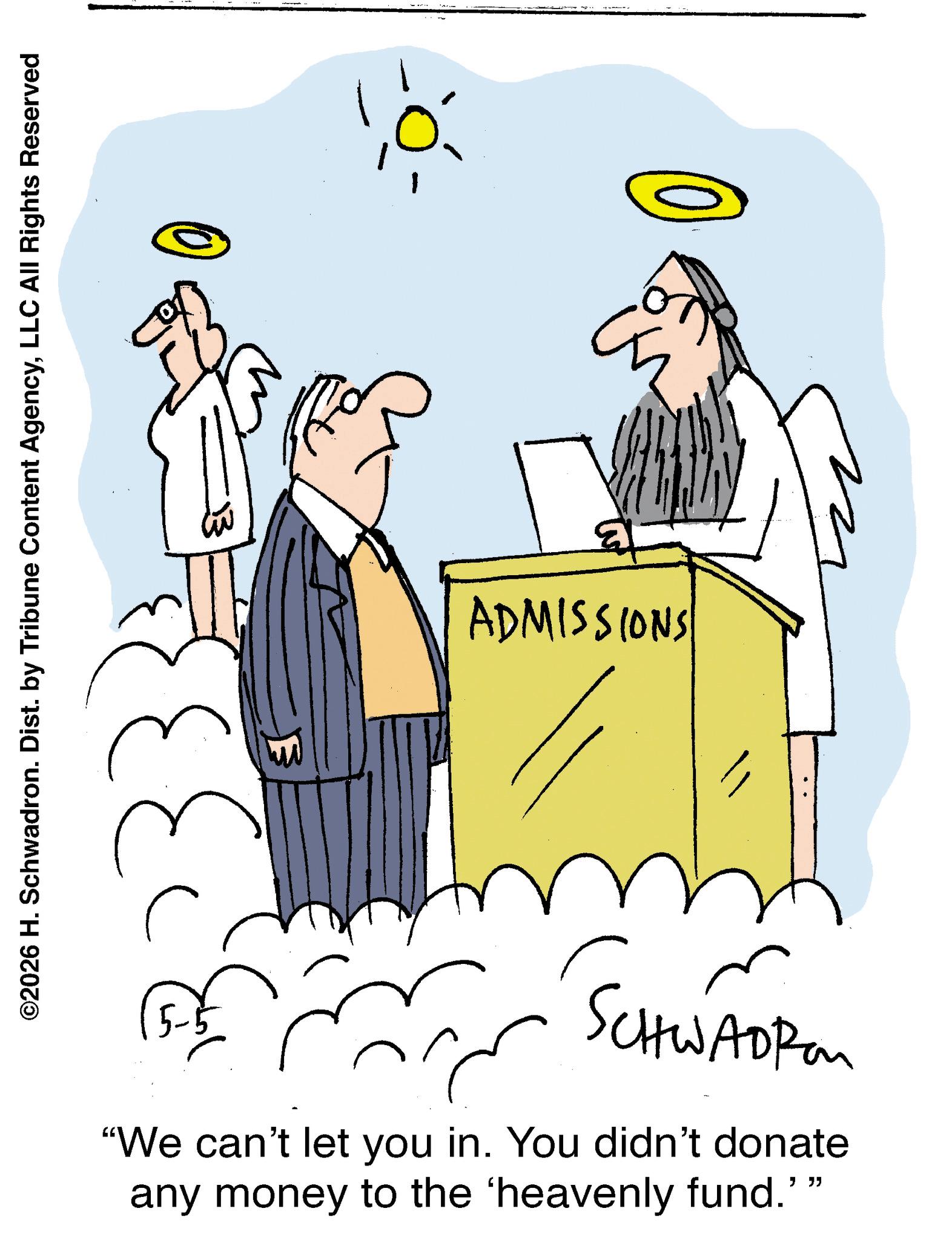 Fictional character OCR: ©2026 H. Schwadron. Dist. by Tribune Content AgencyLLC All Rights Reserved 233 Fo ADMISSIONS SCHWADRE "We can't let you in. You didn't donate any money to the 'heavenly fund.' " " © 2026 H. Schwadron . Dist . by Tribune Content AgencyLLC All Rights Reserved 233 Fo ADMISSIONS SCHWADRE " We can't let you in . You didn't donate any money to the ' heavenly fund . ' " "