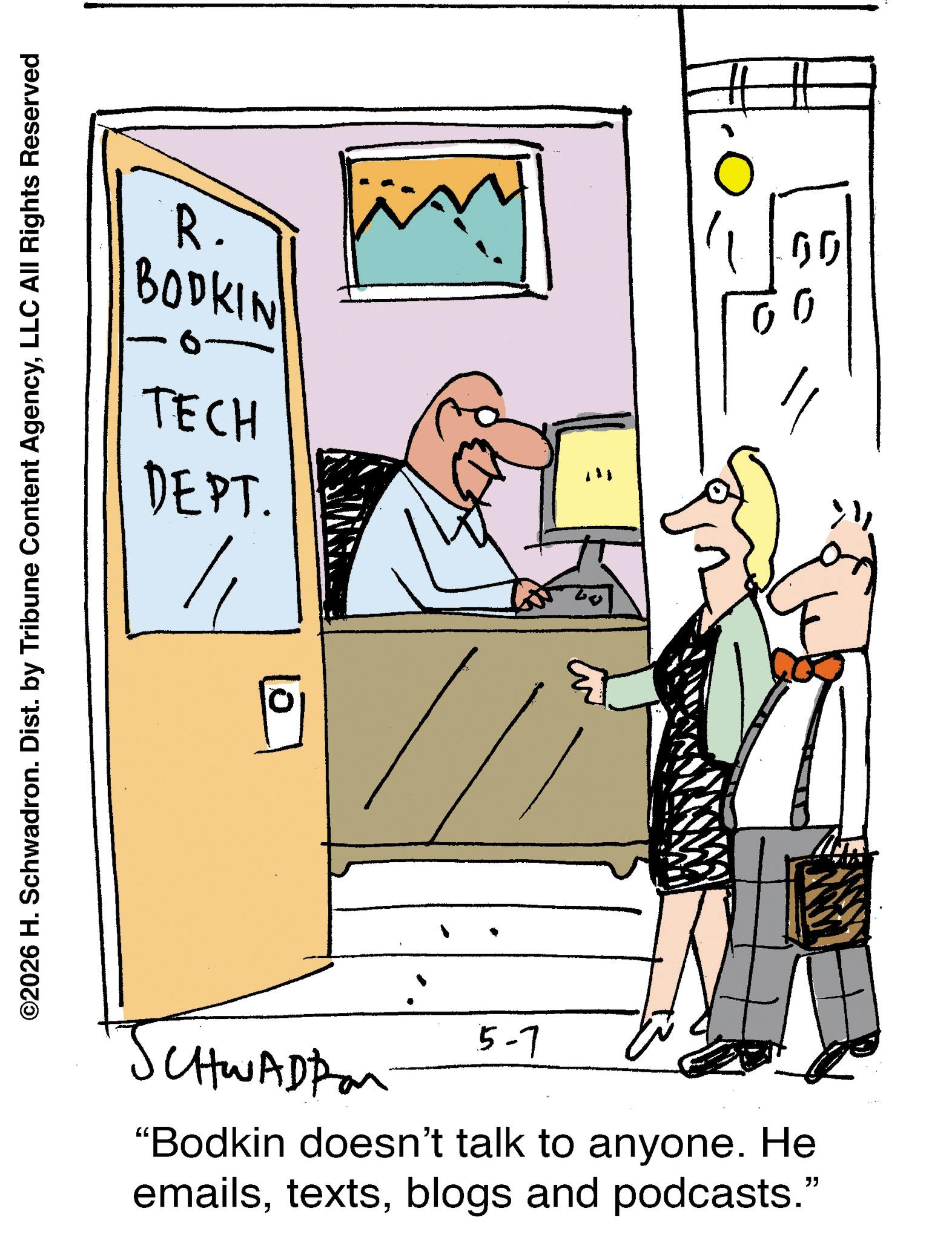 Fiction OCR: R. BODKIN 0. TECH DEPT. ©2026 H. Schwadron. Dist. by Tribune Content AgencyLLC All Rights Reserved CHWADD 5-7 "Bodkin doesn't talk to anyone. He emailsblogs and podcasts." " ? GO R. BODKIN 0 . TECH DEPT . © 2026 H. Schwadron . Dist . by Tribune Content AgencyLLC All Rights Reserved CHWADD 5-7 " Bodkin doesn't talk to anyone . He emailsblogs and podcasts . " " ? GO