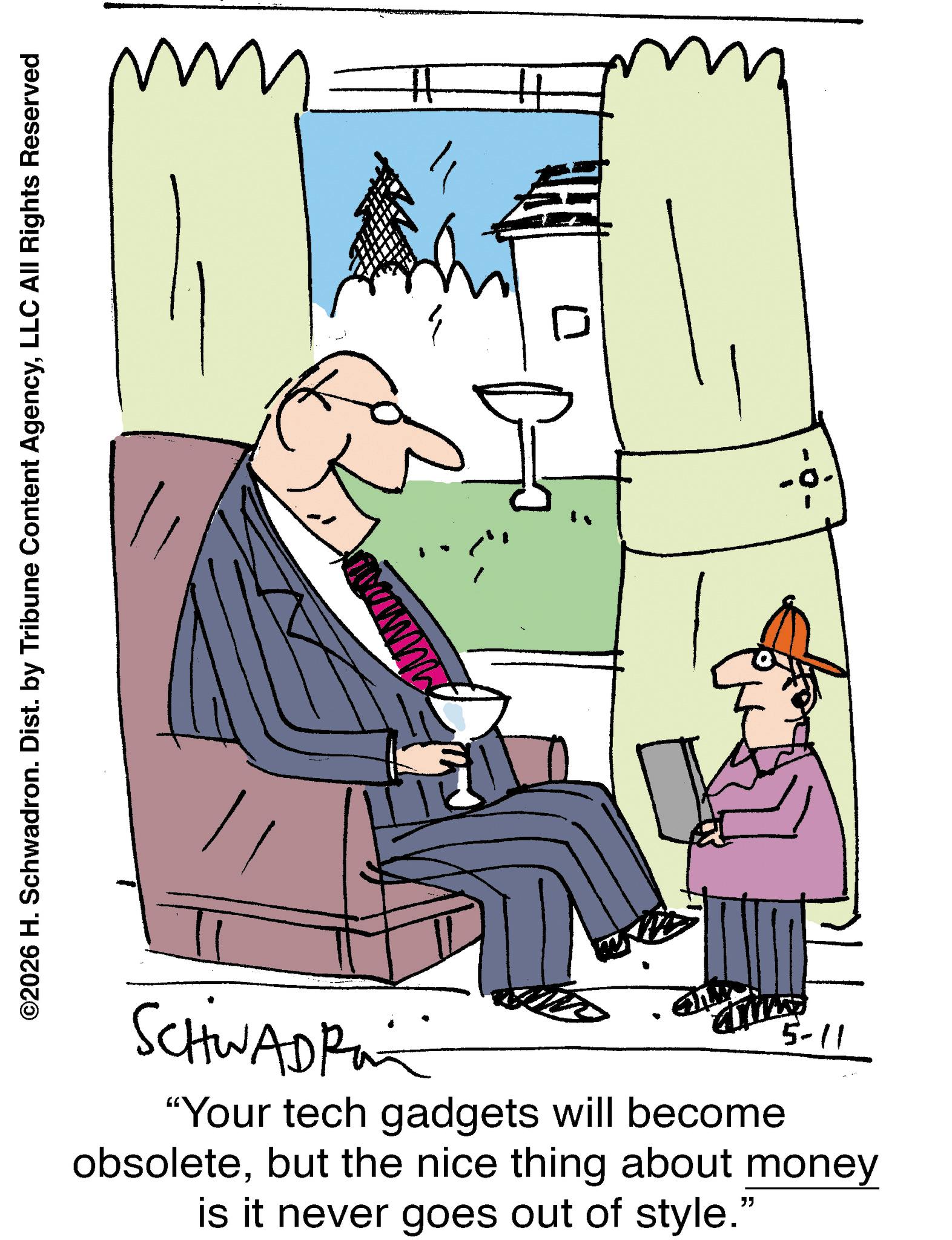 Fiction OCR: ©2026 H. Schwadron. Dist. by Tribune Content AgencyLLC All Rights Reserved H H SCHWADRO 5-11 "Your tech gadgets will become obsoletebut the nice thing about money is it never goes out of style." © 2026 H. Schwadron . Dist . by Tribune Content AgencyLLC All Rights Reserved H H SCHWADRO 5-11 " Your tech gadgets will become obsoletebut the nice thing about money is it never goes out of style . "