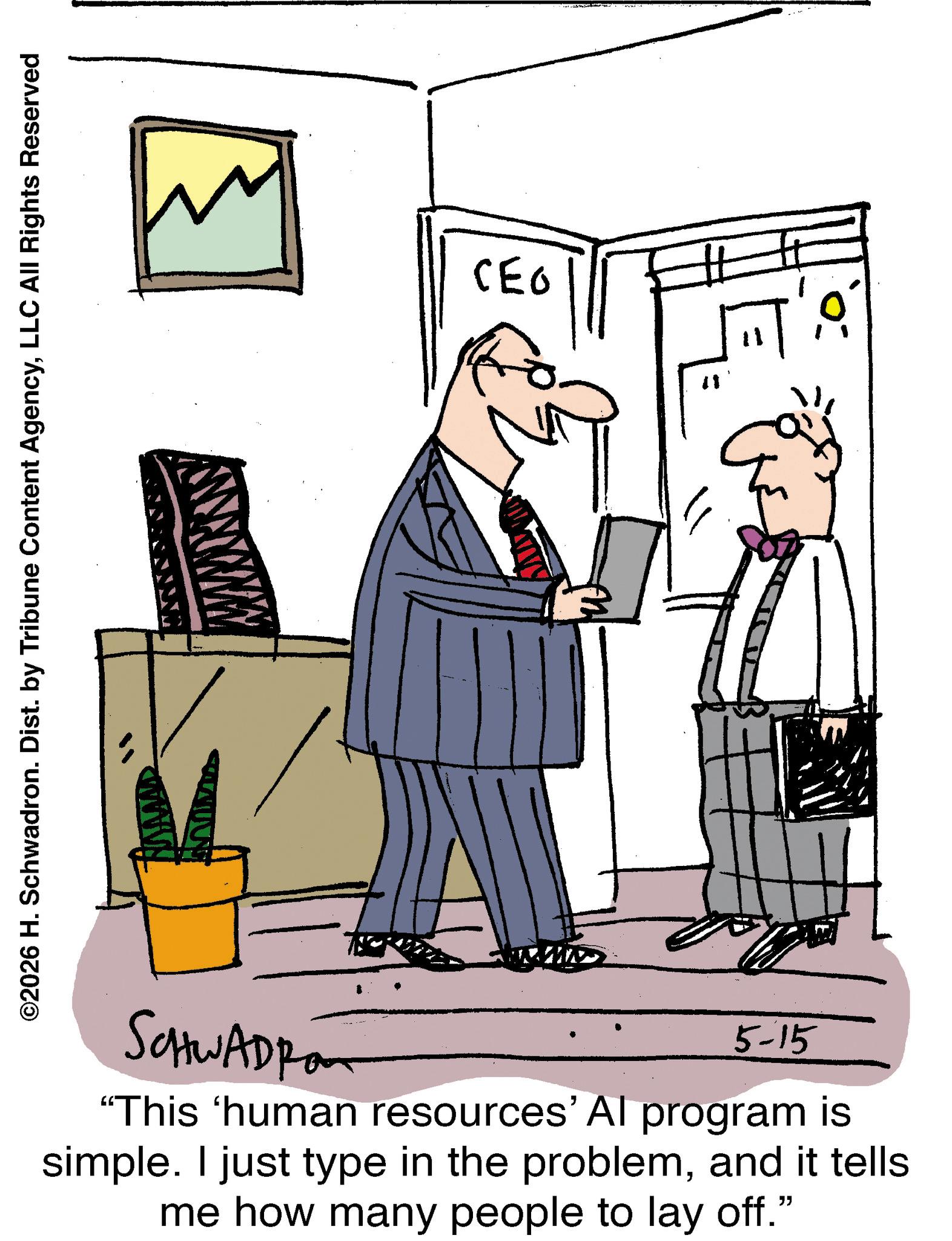 White-collar worker OCR: ©2026 H. Schwadron. Dist. by Tribune Content AgencyLLC All Rights Reserved SCHWADRO 5-15 "This 'human resources' Al program is simple. I just type in the problemand it tells me how many people to lay off." CEO 11 © 2026 H. Schwadron . Dist . by Tribune Content AgencyLLC All Rights Reserved SCHWADRO 5-15 " This ' human resources ' Al program is simple . I just type in the problemand it tells me how many people to lay off . " CEO 11