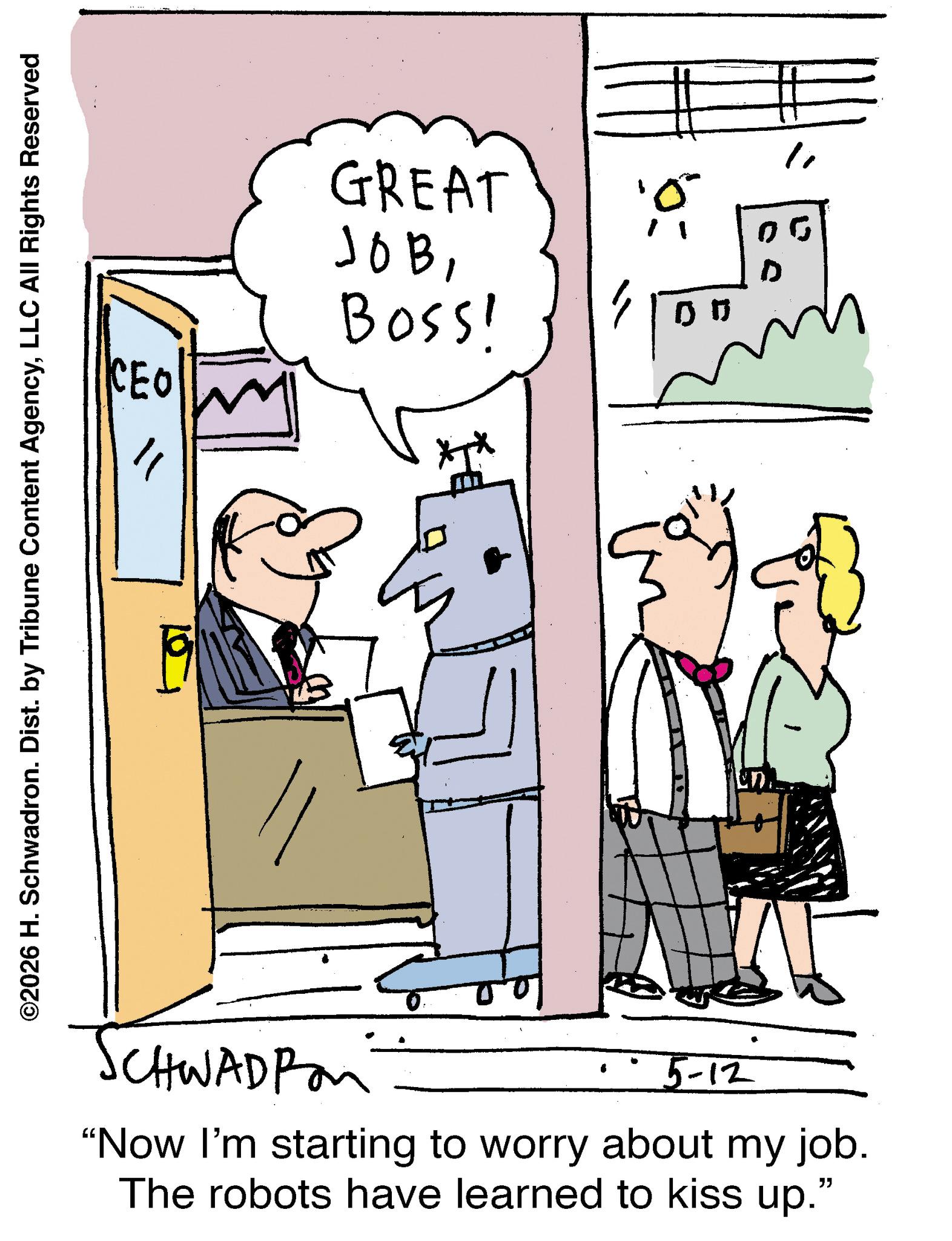 Animation OCR: CEO ? ©2026 H. Schwadron. Dist. by Tribune Content AgencyLLC All Rights Reserved SCHWADPon GREAT JOBBoss! 5-12 un "Now I'm starting to worry about my job. The robots have learned to kiss up." 10 00 D 00 CEO ? © 2026 H. Schwadron . Dist . by Tribune Content AgencyLLC All Rights Reserved SCHWADPon GREAT JOBBoss ! 5-12 un " Now I'm starting to worry about my job . The robots have learned to kiss up . " 10 00 D 00