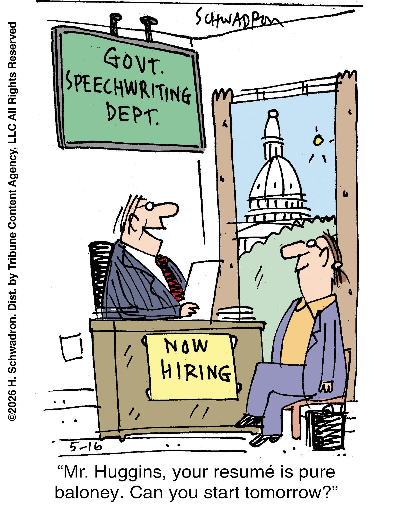 Illustration OCR: ©2026 H. Schwadron. Dist. by Tribune Content AgencyLLC All Rights Reserved SCHWADPO LI 1 GOVT. SPEECHWRITING M DEPT. NOW HIRING 5-16 "Mr. Hugginsyour resumé is pure baloney. Can you start tomorrow?" © 2026 H. Schwadron . Dist . by Tribune Content AgencyLLC All Rights Reserved SCHWADPO LI 1 GOVT . SPEECHWRITING M DEPT . NOW HIRING 5-16 " Mr. Hugginsyour resumé is pure baloney . Can you start tomorrow ? "
