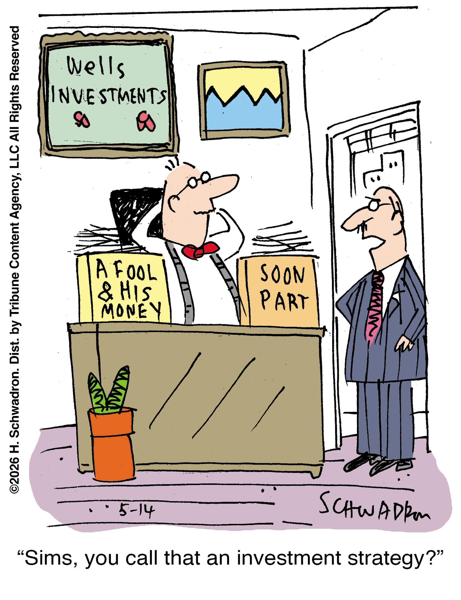 Graphics OCR: ©2026 H. Schwadron. Dist. by Tribune Content AgencyLLC All Rights Reserved Wells INVESTMENTS A FOOL & HIS MONEY SOON PART 5-14 SCHWADER "Simsyou call that an investment strategy?" © 2026 H. Schwadron . Dist . by Tribune Content AgencyLLC All Rights Reserved Wells INVESTMENTS A FOOL & HIS MONEY SOON PART 5-14 SCHWADER " Simsyou call that an investment strategy ? "