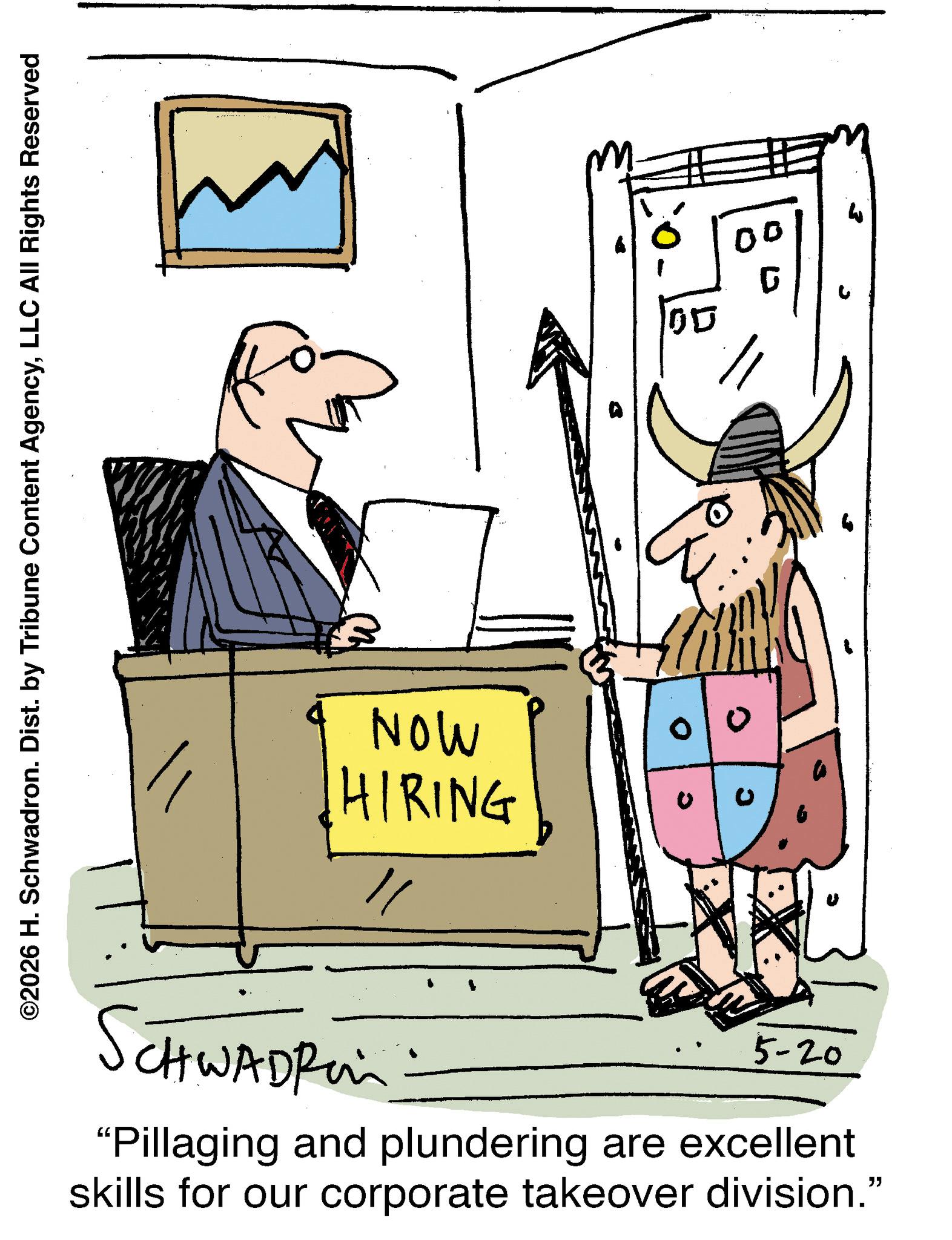 Fiction OCR: ©2026 H. Schwadron. Dist. by Tribune Content AgencyLLC All Rights Reserved NOW HIRING CHWADFI 5-20 "Pillaging and plundering are excellent skills for our corporate takeover division." 05 © 2026 H. Schwadron . Dist . by Tribune Content AgencyLLC All Rights Reserved NOW HIRING CHWADFI 5-20 " Pillaging and plundering are excellent skills for our corporate takeover division . " 05