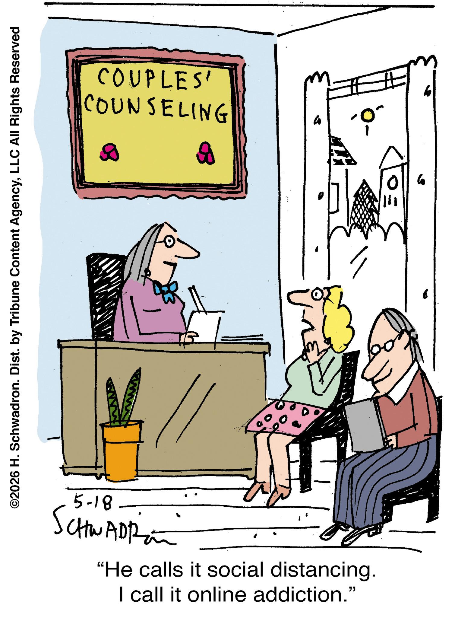 Fiction OCR: ©2026 H. Schwadron. Dist. by Tribune Content AgencyLLC All Rights Reserved COUPLES' COUNSELING 5-18 SCHWADR "He calls it social distancing. I call it online addiction." a ?? ???? 6 ? © 2026 H. Schwadron . Dist . by Tribune Content AgencyLLC All Rights Reserved COUPLES ' COUNSELING 5-18 SCHWADR " He calls it social distancing . I call it online addiction . " a ?? ???? 6 ?